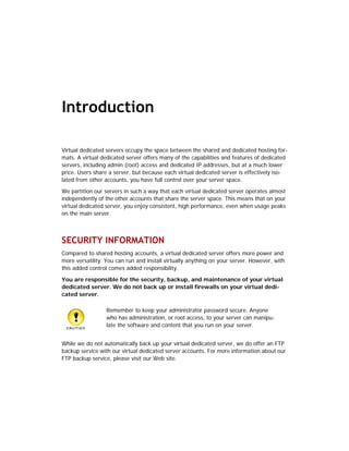 Introduction

Virtual dedicated servers occupy the space between the shared and dedicated hosting for-
mats. A virtual dedicated server offers many of the capabilities and features of dedicated
servers, including admin (root) access and dedicated IP addresses, but at a much lower
price. Users share a server, but because each virtual dedicated server is effectively iso-
lated from other accounts, you have full control over your server space.

We partition our servers in such a way that each virtual dedicated server operates almost
independently of the other accounts that share the server space. This means that on your
virtual dedicated server, you enjoy consistent, high performance, even when usage peaks
on the main server.



SECURITY INFORMATION
Compared to shared hosting accounts, a virtual dedicated server offers more power and
more versatility. You can run and install virtually anything on your server. However, with
this added control comes added responsibility.

You are responsible for the security, backup, and maintenance of your virtual
dedicated server. We do not back up or install firewalls on your virtual dedi-
cated server.

                  Remember to keep your administrator password secure. Anyone
                  who has administration, or root access, to your server can manipu-
                  late the software and content that you run on your server.


While we do not automatically back up your virtual dedicated server, we do offer an FTP
backup service with our virtual dedicated server accounts. For more information about our
FTP backup service, please visit our Web site.
 