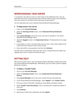 Introduction                                                                               v




REPROVISIONING YOUR SERVER
If, at any time, you want to revert to a clean setup on your dedicated server, you can
reprovision your server. Reprovisioning erases all of the content on your server hard drive.
Your server returns to the state it was in when you first purchased it.

You can reprovision your server using the Virtual Dedicated Hosting Manager.

    To Reprovision Your Server
1. Log in to your Account Manager.
2. Under the Hosting & Email section, select Dedicated/Virtual Dedicated
   Servers.
3. Click Launch Manager next to the server you want to reprovision. Your Virtual
   Dedicated Hosting Manager opens.
4. Under the Support section, click Reprovision Server. The Reprovision Server page
   displays.
5. If you choose to, enter a new host name and user name. These values default to the
   current host name and user name for this account.
6. Enter and confirm a new password, and then click Continue.
You will receive a confirmation notice once your server is reprovisioned and ready to go.
Typically, your server is ready in less than five hours.



GETTING HELP
After you set up your server, you can easily get help by submitting a trouble ticket using
your Virtual Dedicated Hosting Manager. Alternatively, you may contact Customer Support
directly for assistance.

    To Open a Trouble Ticket
1. Log in to your Account Manager.
2. Under the Hosting & Email section, select Dedicated/Virtual Dedicated
   Servers.
3. Click Launch Manager next to the server account that you need help with.
4. In the Virtual Dedicated Hosting Manager, under Support, click Trouble Tickets.
5. Enter your contact information, including an email address and phone number.
6. Under Trouble Ticket Description, enter a summary and a detailed description of
   your issue.
7. Click Continue.
8. Review your trouble ticket information and click Submit.
 