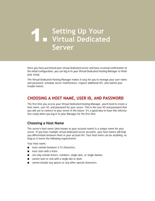 1.                   Setting Up Your
                       Virtual Dedicated
                       Server

Once you have purchased your virtual dedicated server and have received confirmation of
the initial configuration, you can log in to your Virtual Dedicated Hosting Manager to finish
your setup.

The Virtual Dedicated Hosting Manager makes it easy for you to manage your user name
and password, schedule server maintenance, request additional IPs, and submit your
trouble tickets.



CHOOSING A HOST NAME, USER ID, AND PASSWORD
The first time you access your Virtual Dedicated Hosting Manager, you’ll need to create a
host name, user ID, and password for your server. This is the user ID and password that
you will use to connect to your server in the future. It’s a good idea to have this informa-
tion ready when you log in to your Manager for the first time.


Choosing a Host Name
The server’s host name (also known as your account name) is a unique name for your
server. If you have multiple virtual dedicated server accounts, your host names will help
you differentiate between them in your account list. Your host name can be anything, as
long as it meets the following requirements.

Your Host name:
    must contain between 3-15 characters.
    must start with a letter.
    can only contain letters, numbers, single dots, or single dashes.
    cannot start or end with a single dot or dash.
    cannot include any spaces or any other special characters.
 