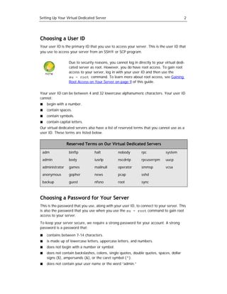 Setting Up Your Virtual Dedicated Server                                                  2




Choosing a User ID
Your user ID is the primary ID that you use to access your server. This is the user ID that
you use to access your server from an SSH® or SCP program.

                  Due to security reasons, you cannot log in directly to your virtual dedi-
                  cated server as root. However, you do have root access. To gain root
                  access to your server, log in with your user ID and then use the
                  su - root command. To learn more about root access, see Gaining
                  Root Access on Your Server on page 9 of this guide.


Your user ID can be between 4 and 32 lowercase alphanumeric characters. Your user ID
cannot:
    begin with a number.
    contain spaces.
    contain symbols.
    contain capital letters.
Our virtual dedicated servers also have a list of reserved terms that you cannot use as a
user ID. These terms are listed below.


                 Reserved Terms on Our Virtual Dedicated Servers

 adm              binftp          halt           nobody        rpc             system

 admin            body            iusrlp         nscdntp       rpcuserrpm      uucp

 administrator    games           mailnull       operator      smmsp           vcsa

 anonymous        gopher          news           pcap          sshd

 backup           guest           nfsno          root          sync



Choosing a Password for Your Server
This is the password that you use, along with your user ID, to connect to your server. This
is also the password that you use when you use the su - root command to gain root
access to your server.

To keep your server secure, we require a strong password for your account. A strong
password is a password that:

    contains between 7-14 characters.
    is made up of lowercase letters, uppercase letters, and numbers.
    does not begin with a number or symbol.
    does not contain backslashes, colons, single quotes, double quotes, spaces, dollar
    signs ($), ampersands (&), or the caret symbol (^).
    does not contain your user name or the word “admin.”
 