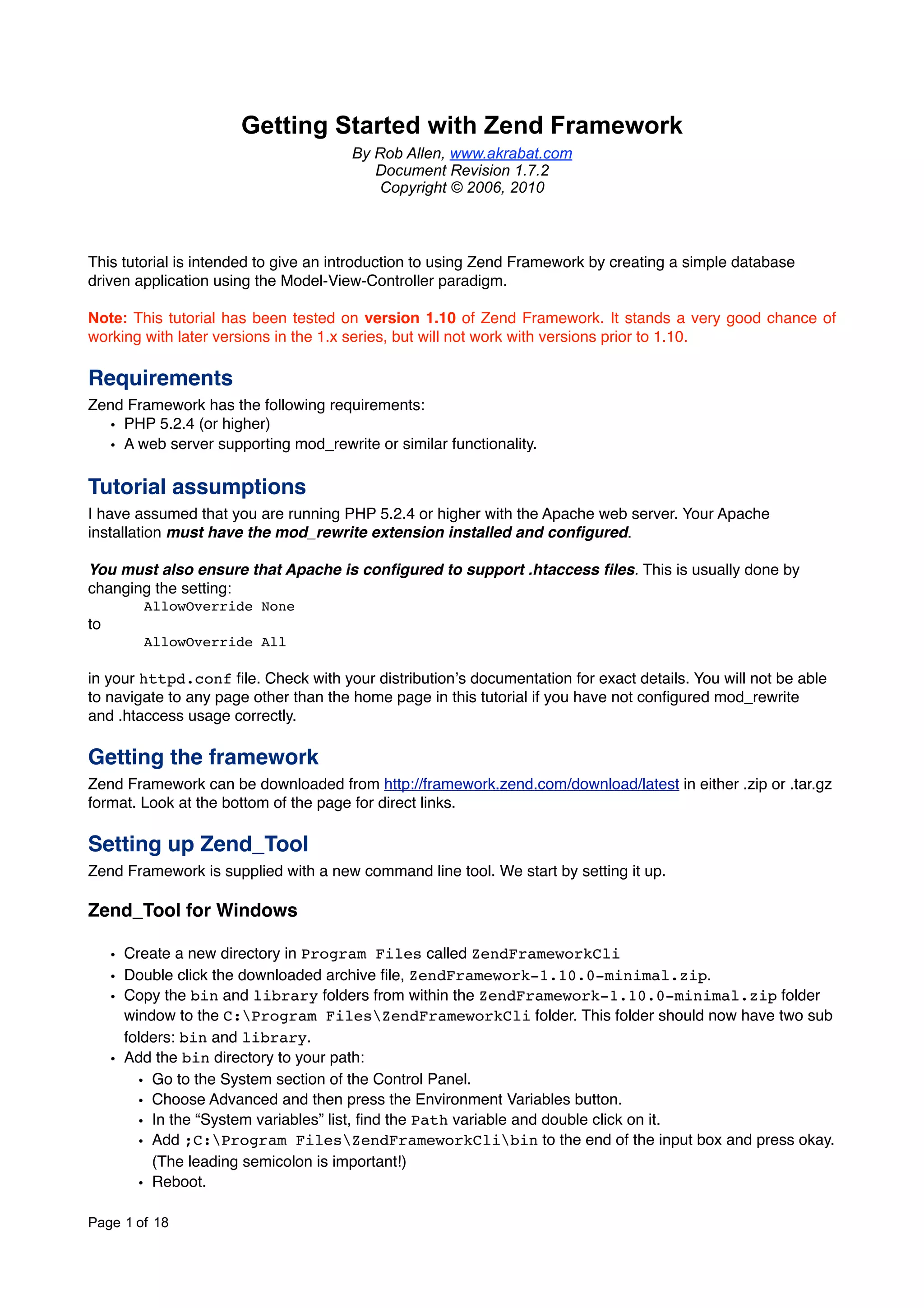 Getting Started with Zend Framework By Rob Allen, www.akrabat.com Document Revision 1.7.2 Copyright © 2006, 2010 This tutorial is intended to give an introduction to using Zend Framework by creating a simple database driven application using the Model-View-Controller paradigm. Note: This tutorial has been tested on version 1.10 of Zend Framework. It stands a very good chance of working with later versions in the 1.x series, but will not work with versions prior to 1.10. Requirements Zend Framework has the following requirements: • PHP 5.2.4 (or higher) • A web server supporting mod_rewrite or similar functionality. Tutorial assumptions I have assumed that you are running PHP 5.2.4 or higher with the Apache web server. Your Apache installation must have the mod_rewrite extension installed and conﬁgured. You must also ensure that Apache is conﬁgured to support .htaccess ﬁles. This is usually done by changing the setting: ! AllowOverride None to ! AllowOverride All in your httpd.conf ﬁle. Check with your distributionʼs documentation for exact details. You will not be able to navigate to any page other than the home page in this tutorial if you have not conﬁgured mod_rewrite and .htaccess usage correctly. Getting the framework Zend Framework can be downloaded from http://framework.zend.com/download/latest in either .zip or .tar.gz format. Look at the bottom of the page for direct links. Setting up Zend_Tool Zend Framework is supplied with a new command line tool. We start by setting it up. Zend_Tool for Windows • Create a new directory in Program Files called ZendFrameworkCli • Double click the downloaded archive ﬁle, ZendFramework-1.10.0-minimal.zip. • Copy the bin and library folders from within the ZendFramework-1.10.0-minimal.zip folder window to the C:Program FilesZendFrameworkCli folder. This folder should now have two sub folders: bin and library. • Add the bin directory to your path: • Go to the System section of the Control Panel. • Choose Advanced and then press the Environment Variables button. • In the “System variables” list, ﬁnd the Path variable and double click on it. • Add ;C:Program FilesZendFrameworkClibin to the end of the input box and press okay. (The leading semicolon is important!) • Reboot. Page 1 of 18 