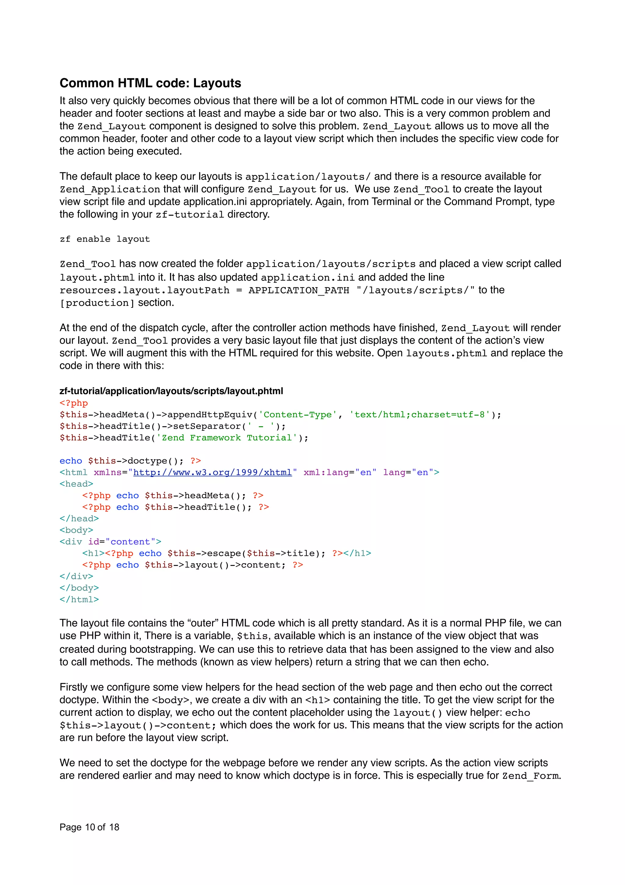 Common HTML code: Layouts It also very quickly becomes obvious that there will be a lot of common HTML code in our views for the header and footer sections at least and maybe a side bar or two also. This is a very common problem and the Zend_Layout component is designed to solve this problem. Zend_Layout allows us to move all the common header, footer and other code to a layout view script which then includes the speciﬁc view code for the action being executed. The default place to keep our layouts is application/layouts/ and there is a resource available for Zend_Application that will conﬁgure Zend_Layout for us. We use Zend_Tool to create the layout view script ﬁle and update application.ini appropriately. Again, from Terminal or the Command Prompt, type the following in your zf-tutorial directory. zf enable layout Zend_Tool has now created the folder application/layouts/scripts and placed a view script called layout.phtml into it. It has also updated application.ini and added the line resources.layout.layoutPath = APPLICATION_PATH "/layouts/scripts/" to the [production] section. At the end of the dispatch cycle, after the controller action methods have ﬁnished, Zend_Layout will render our layout. Zend_Tool provides a very basic layout ﬁle that just displays the content of the actionʼs view script. We will augment this with the HTML required for this website. Open layouts.phtml and replace the code in there with this: zf-tutorial/application/layouts/scripts/layout.phtml <?php $this->headMeta()->appendHttpEquiv('Content-Type', 'text/html;charset=utf-8'); $this->headTitle()->setSeparator(' - '); $this->headTitle('Zend Framework Tutorial'); echo $this->doctype(); ?> <html xmlns="http://www.w3.org/1999/xhtml" xml:lang="en" lang="en"> <head> <?php echo $this->headMeta(); ?> <?php echo $this->headTitle(); ?> </head> <body> <div id="content"> <h1><?php echo $this->escape($this->title); ?></h1> <?php echo $this->layout()->content; ?> </div> </body> </html> The layout ﬁle contains the “outer” HTML code which is all pretty standard. As it is a normal PHP ﬁle, we can use PHP within it, There is a variable, $this, available which is an instance of the view object that was created during bootstrapping. We can use this to retrieve data that has been assigned to the view and also to call methods. The methods (known as view helpers) return a string that we can then echo. Firstly we conﬁgure some view helpers for the head section of the web page and then echo out the correct doctype. Within the <body>, we create a div with an <h1> containing the title. To get the view script for the current action to display, we echo out the content placeholder using the layout() view helper: echo $this->layout()->content; which does the work for us. This means that the view scripts for the action are run before the layout view script. We need to set the doctype for the webpage before we render any view scripts. As the action view scripts are rendered earlier and may need to know which doctype is in force. This is especially true for Zend_Form. Page 10 of 18 