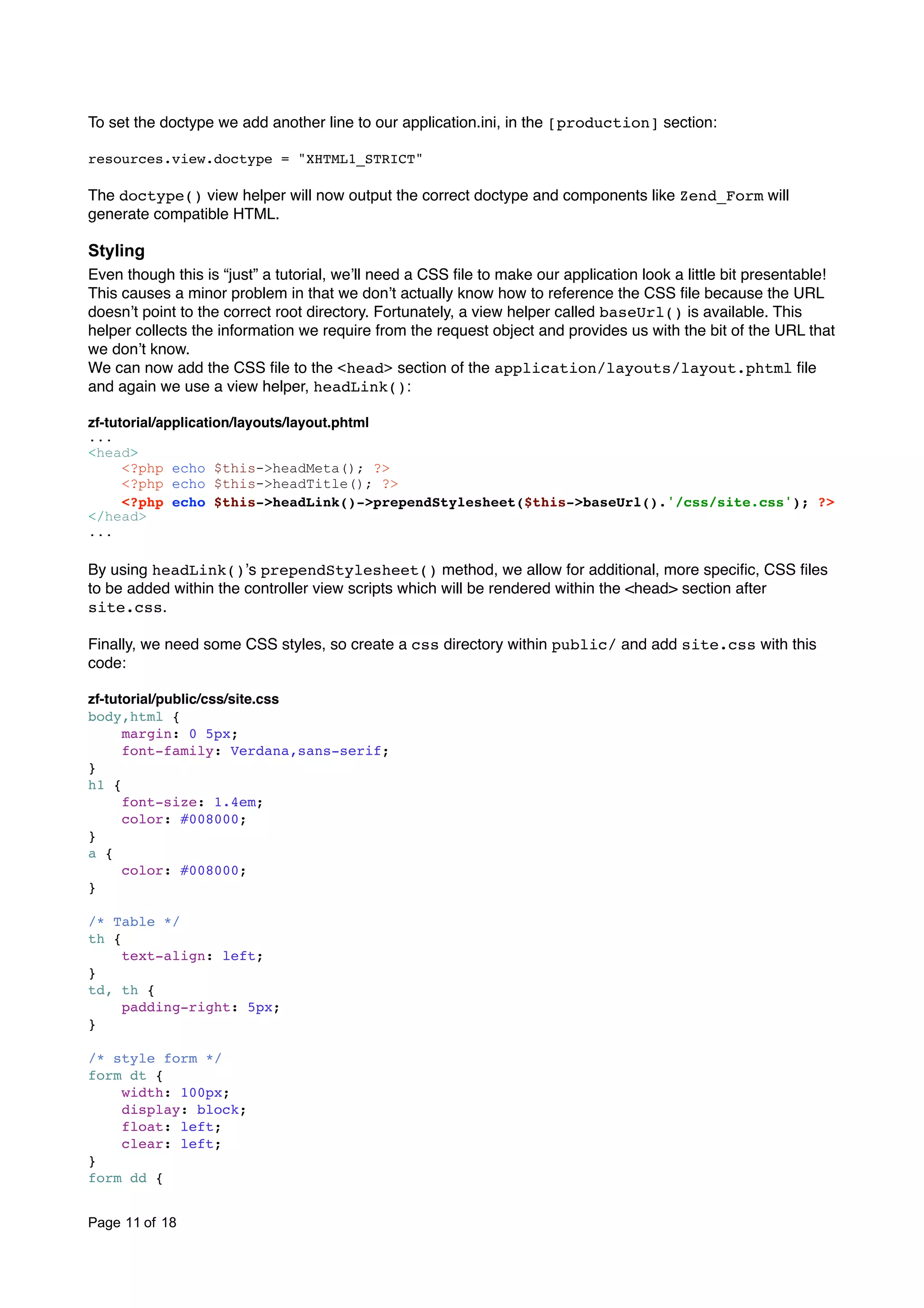 To set the doctype we add another line to our application.ini, in the [production] section: resources.view.doctype = "XHTML1_STRICT" The doctype() view helper will now output the correct doctype and components like Zend_Form will generate compatible HTML. Styling Even though this is “just” a tutorial, weʼll need a CSS ﬁle to make our application look a little bit presentable! This causes a minor problem in that we donʼt actually know how to reference the CSS ﬁle because the URL doesnʼt point to the correct root directory. Fortunately, a view helper called baseUrl() is available. This helper collects the information we require from the request object and provides us with the bit of the URL that we donʼt know. We can now add the CSS ﬁle to the <head> section of the application/layouts/layout.phtml ﬁle and again we use a view helper, headLink(): zf-tutorial/application/layouts/layout.phtml ... <head> <?php echo $this->headMeta(); ?> <?php echo $this->headTitle(); ?> <?php echo $this->headLink()->prependStylesheet($this->baseUrl().'/css/site.css'); ?> </head> ... By using headLink()ʼs prependStylesheet() method, we allow for additional, more speciﬁc, CSS ﬁles to be added within the controller view scripts which will be rendered within the <head> section after site.css. Finally, we need some CSS styles, so create a css directory within public/ and add site.css with this code: zf-tutorial/public/css/site.css body,html { margin: 0 5px; font-family: Verdana,sans-serif; } h1 { font-size: 1.4em; color: #008000; } a { color: #008000; } /* Table */ th { text-align: left; } td, th { padding-right: 5px; } /* style form */ form dt { width: 100px; display: block; float: left; clear: left; } form dd { Page 11 of 18 