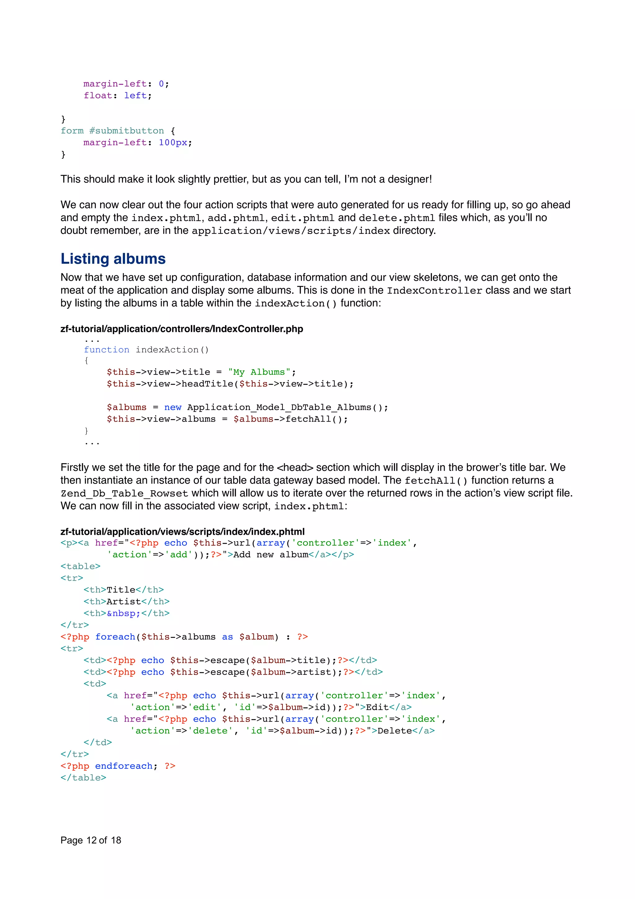 margin-left: 0; float: left; } form #submitbutton { margin-left: 100px; } This should make it look slightly prettier, but as you can tell, Iʼm not a designer! We can now clear out the four action scripts that were auto generated for us ready for ﬁlling up, so go ahead and empty the index.phtml, add.phtml, edit.phtml and delete.phtml ﬁles which, as youʼll no doubt remember, are in the application/views/scripts/index directory. Listing albums Now that we have set up conﬁguration, database information and our view skeletons, we can get onto the meat of the application and display some albums. This is done in the IndexController class and we start by listing the albums in a table within the indexAction() function: zf-tutorial/application/controllers/IndexController.php ... function indexAction() { $this->view->title = "My Albums"; $this->view->headTitle($this->view->title); $albums = new Application_Model_DbTable_Albums(); $this->view->albums = $albums->fetchAll(); } ... Firstly we set the title for the page and for the <head> section which will display in the browerʼs title bar. We then instantiate an instance of our table data gateway based model. The fetchAll() function returns a Zend_Db_Table_Rowset which will allow us to iterate over the returned rows in the actionʼs view script ﬁle. We can now ﬁll in the associated view script, index.phtml: zf-tutorial/application/views/scripts/index/index.phtml <p><a href="<?php echo $this->url(array('controller'=>'index', 'action'=>'add'));?>">Add new album</a></p> <table> <tr> <th>Title</th> <th>Artist</th> <th>&nbsp;</th> </tr> <?php foreach($this->albums as $album) : ?> <tr> <td><?php echo $this->escape($album->title);?></td> <td><?php echo $this->escape($album->artist);?></td> <td> <a href="<?php echo $this->url(array('controller'=>'index', 'action'=>'edit', 'id'=>$album->id));?>">Edit</a> <a href="<?php echo $this->url(array('controller'=>'index', 'action'=>'delete', 'id'=>$album->id));?>">Delete</a> </td> </tr> <?php endforeach; ?> </table> Page 12 of 18 