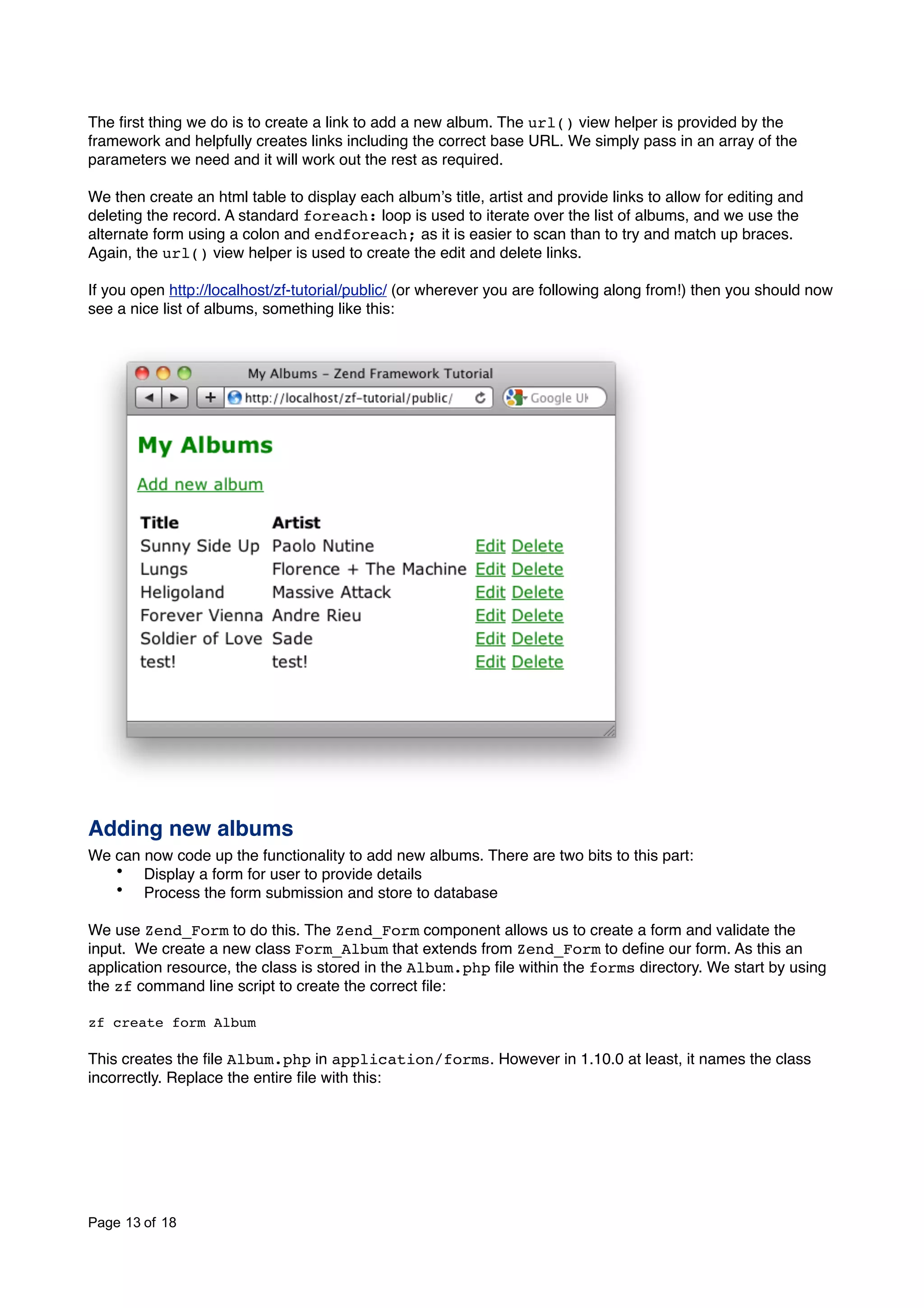 The ﬁrst thing we do is to create a link to add a new album. The url() view helper is provided by the framework and helpfully creates links including the correct base URL. We simply pass in an array of the parameters we need and it will work out the rest as required. We then create an html table to display each albumʼs title, artist and provide links to allow for editing and deleting the record. A standard foreach: loop is used to iterate over the list of albums, and we use the alternate form using a colon and endforeach; as it is easier to scan than to try and match up braces. Again, the url() view helper is used to create the edit and delete links. If you open http://localhost/zf-tutorial/public/ (or wherever you are following along from!) then you should now see a nice list of albums, something like this: Adding new albums We can now code up the functionality to add new albums. There are two bits to this part: • Display a form for user to provide details • Process the form submission and store to database We use Zend_Form to do this. The Zend_Form component allows us to create a form and validate the input. We create a new class Form_Album that extends from Zend_Form to deﬁne our form. As this an application resource, the class is stored in the Album.php ﬁle within the forms directory. We start by using the zf command line script to create the correct ﬁle: zf create form Album This creates the ﬁle Album.php in application/forms. However in 1.10.0 at least, it names the class incorrectly. Replace the entire ﬁle with this: Page 13 of 18 