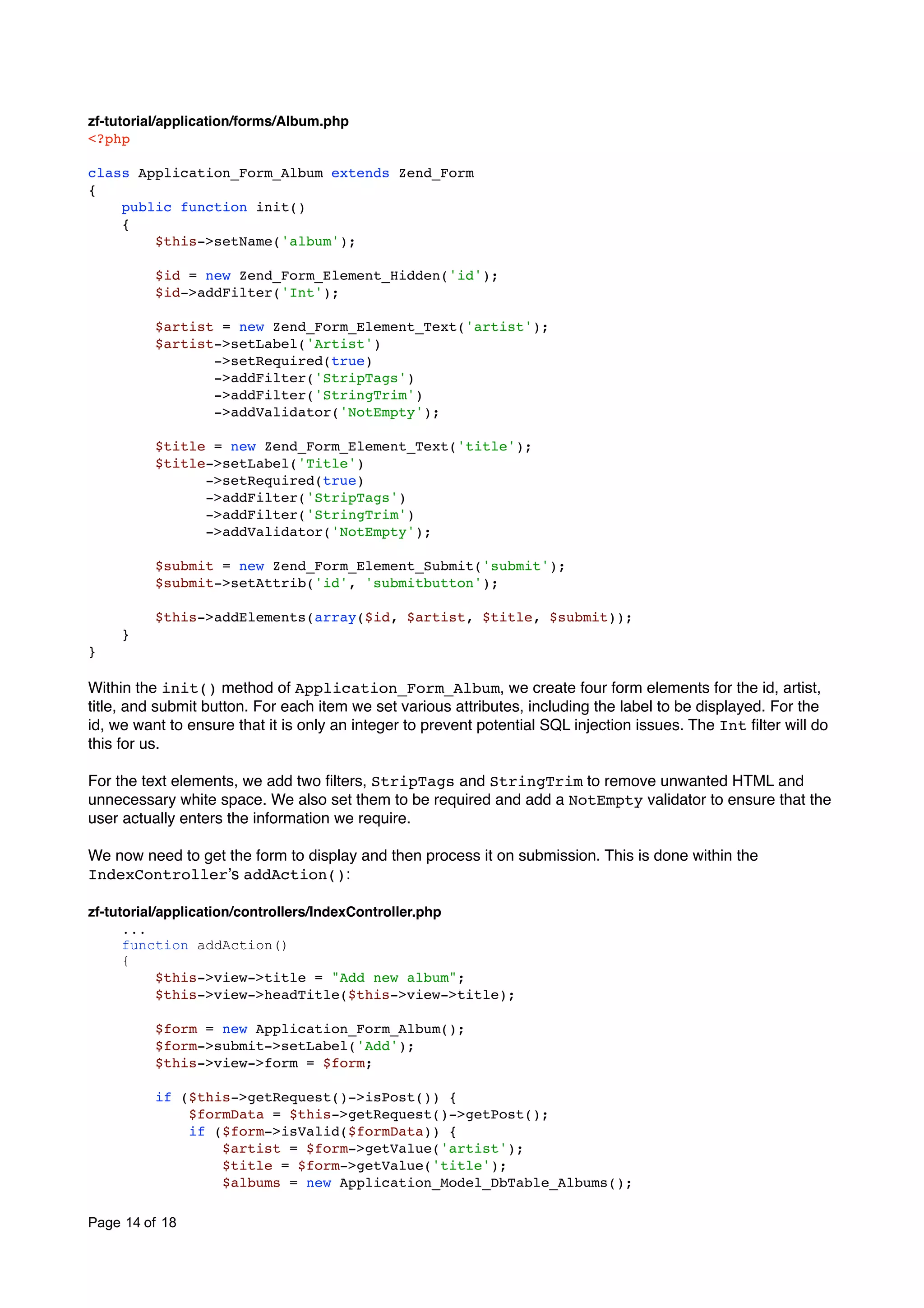 zf-tutorial/application/forms/Album.php <?php class Application_Form_Album extends Zend_Form { public function init() { $this->setName('album'); $id = new Zend_Form_Element_Hidden('id'); $id->addFilter('Int'); $artist = new Zend_Form_Element_Text('artist'); $artist->setLabel('Artist') ->setRequired(true) ->addFilter('StripTags') ->addFilter('StringTrim') ->addValidator('NotEmpty'); $title = new Zend_Form_Element_Text('title'); $title->setLabel('Title') ->setRequired(true) ->addFilter('StripTags') ->addFilter('StringTrim') ->addValidator('NotEmpty'); $submit = new Zend_Form_Element_Submit('submit'); $submit->setAttrib('id', 'submitbutton'); $this->addElements(array($id, $artist, $title, $submit)); } } Within the init() method of Application_Form_Album, we create four form elements for the id, artist, title, and submit button. For each item we set various attributes, including the label to be displayed. For the id, we want to ensure that it is only an integer to prevent potential SQL injection issues. The Int ﬁlter will do this for us. For the text elements, we add two ﬁlters, StripTags and StringTrim to remove unwanted HTML and unnecessary white space. We also set them to be required and add a NotEmpty validator to ensure that the user actually enters the information we require. We now need to get the form to display and then process it on submission. This is done within the IndexControllerʼs addAction(): zf-tutorial/application/controllers/IndexController.php ... function addAction() { $this->view->title = "Add new album"; $this->view->headTitle($this->view->title); $form = new Application_Form_Album(); $form->submit->setLabel('Add'); $this->view->form = $form; if ($this->getRequest()->isPost()) { $formData = $this->getRequest()->getPost(); if ($form->isValid($formData)) { $artist = $form->getValue('artist'); $title = $form->getValue('title'); $albums = new Application_Model_DbTable_Albums(); Page 14 of 18 