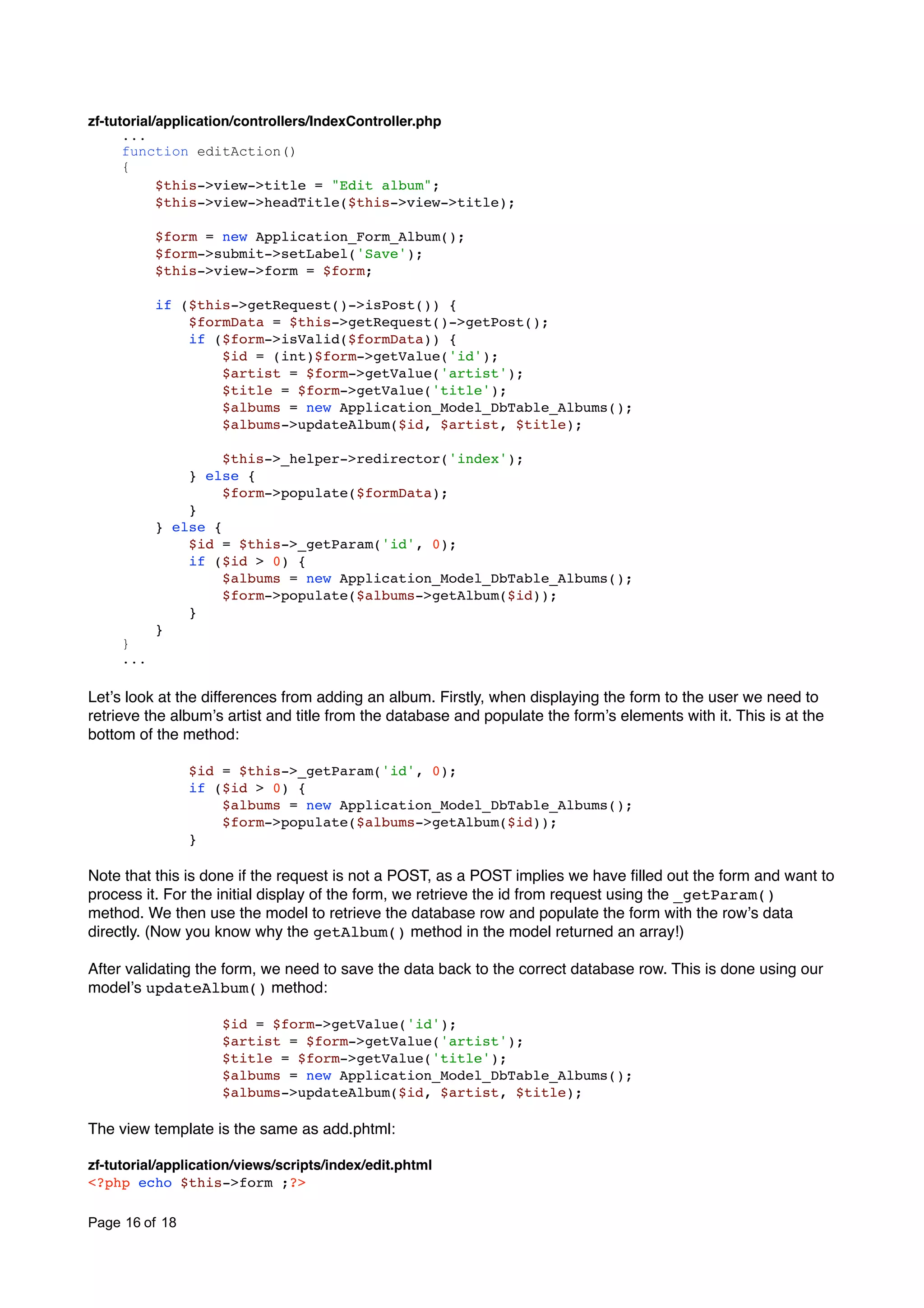 zf-tutorial/application/controllers/IndexController.php ... function editAction() { $this->view->title = "Edit album"; $this->view->headTitle($this->view->title); $form = new Application_Form_Album(); $form->submit->setLabel('Save'); $this->view->form = $form; if ($this->getRequest()->isPost()) { $formData = $this->getRequest()->getPost(); if ($form->isValid($formData)) { $id = (int)$form->getValue('id'); $artist = $form->getValue('artist'); $title = $form->getValue('title'); $albums = new Application_Model_DbTable_Albums(); $albums->updateAlbum($id, $artist, $title); $this->_helper->redirector('index'); } else { $form->populate($formData); } } else { $id = $this->_getParam('id', 0); if ($id > 0) { $albums = new Application_Model_DbTable_Albums(); $form->populate($albums->getAlbum($id)); } } } ... Letʼs look at the differences from adding an album. Firstly, when displaying the form to the user we need to retrieve the albumʼs artist and title from the database and populate the formʼs elements with it. This is at the bottom of the method: $id = $this->_getParam('id', 0); if ($id > 0) { $albums = new Application_Model_DbTable_Albums(); $form->populate($albums->getAlbum($id)); } Note that this is done if the request is not a POST, as a POST implies we have ﬁlled out the form and want to process it. For the initial display of the form, we retrieve the id from request using the _getParam() method. We then use the model to retrieve the database row and populate the form with the rowʼs data directly. (Now you know why the getAlbum() method in the model returned an array!) After validating the form, we need to save the data back to the correct database row. This is done using our modelʼs updateAlbum() method: $id = $form->getValue('id'); $artist = $form->getValue('artist'); $title = $form->getValue('title'); $albums = new Application_Model_DbTable_Albums(); $albums->updateAlbum($id, $artist, $title); The view template is the same as add.phtml: zf-tutorial/application/views/scripts/index/edit.phtml <?php echo $this->form ;?> Page 16 of 18 