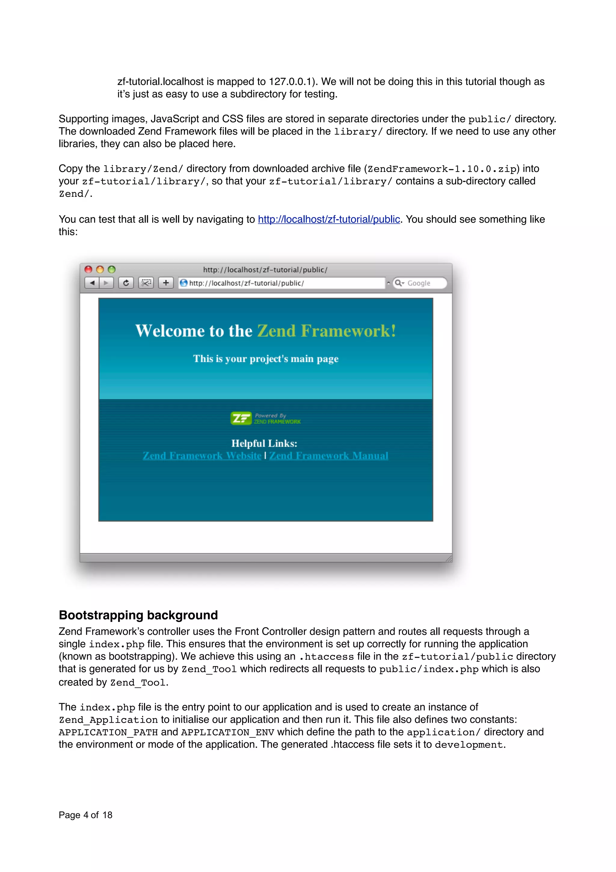 zf-tutorial.localhost is mapped to 127.0.0.1). We will not be doing this in this tutorial though as itʼs just as easy to use a subdirectory for testing. Supporting images, JavaScript and CSS ﬁles are stored in separate directories under the public/ directory. The downloaded Zend Framework ﬁles will be placed in the library/ directory. If we need to use any other libraries, they can also be placed here. Copy the library/Zend/ directory from downloaded archive ﬁle (ZendFramework-1.10.0.zip) into your zf-tutorial/library/, so that your zf-tutorial/library/ contains a sub-directory called Zend/. You can test that all is well by navigating to http://localhost/zf-tutorial/public. You should see something like this: Bootstrapping background Zend Frameworkʼs controller uses the Front Controller design pattern and routes all requests through a single index.php ﬁle. This ensures that the environment is set up correctly for running the application (known as bootstrapping). We achieve this using an .htaccess ﬁle in the zf-tutorial/public directory that is generated for us by Zend_Tool which redirects all requests to public/index.php which is also created by Zend_Tool. The index.php ﬁle is the entry point to our application and is used to create an instance of Zend_Application to initialise our application and then run it. This ﬁle also deﬁnes two constants: APPLICATION_PATH and APPLICATION_ENV which deﬁne the path to the application/ directory and the environment or mode of the application. The generated .htaccess ﬁle sets it to development. Page 4 of 18 