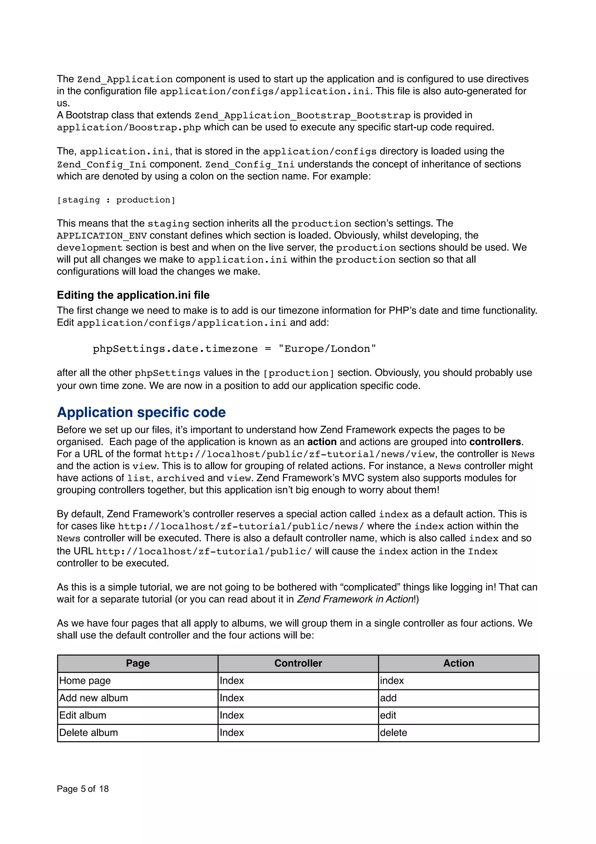 The Zend_Application component is used to start up the application and is conﬁgured to use directives in the conﬁguration ﬁle application/configs/application.ini. This ﬁle is also auto-generated for us. A Bootstrap class that extends Zend_Application_Bootstrap_Bootstrap is provided in application/Boostrap.php which can be used to execute any speciﬁc start-up code required. The, application.ini, that is stored in the application/configs directory is loaded using the Zend_Config_Ini component. Zend_Config_Ini understands the concept of inheritance of sections which are denoted by using a colon on the section name. For example: [staging : production] This means that the staging section inherits all the production sectionʼs settings. The APPLICATION_ENV constant deﬁnes which section is loaded. Obviously, whilst developing, the development section is best and when on the live server, the production sections should be used. We will put all changes we make to application.ini within the production section so that all conﬁgurations will load the changes we make. Editing the application.ini file The ﬁrst change we need to make is to add is our timezone information for PHPʼs date and time functionality. Edit application/configs/application.ini and add: ! phpSettings.date.timezone = "Europe/London" after all the other phpSettings values in the [production] section. Obviously, you should probably use your own time zone. We are now in a position to add our application speciﬁc code. Application speciﬁc code Before we set up our ﬁles, itʼs important to understand how Zend Framework expects the pages to be organised. Each page of the application is known as an action and actions are grouped into controllers. For a URL of the format http://localhost/public/zf-tutorial/news/view, the controller is News and the action is view. This is to allow for grouping of related actions. For instance, a News controller might have actions of list, archived and view. Zend Frameworkʼs MVC system also supports modules for grouping controllers together, but this application isnʼt big enough to worry about them! By default, Zend Frameworkʼs controller reserves a special action called index as a default action. This is for cases like http://localhost/zf-tutorial/public/news/ where the index action within the News controller will be executed. There is also a default controller name, which is also called index and so the URL http://localhost/zf-tutorial/public/ will cause the index action in the Index controller to be executed. As this is a simple tutorial, we are not going to be bothered with “complicated” things like logging in! That can wait for a separate tutorial (or you can read about it in Zend Framework in Action!) As we have four pages that all apply to albums, we will group them in a single controller as four actions. We shall use the default controller and the four actions will be: Page Controller Action Home page Index index Add new album Index add Edit album Index edit Delete album Index delete Page 5 of 18 