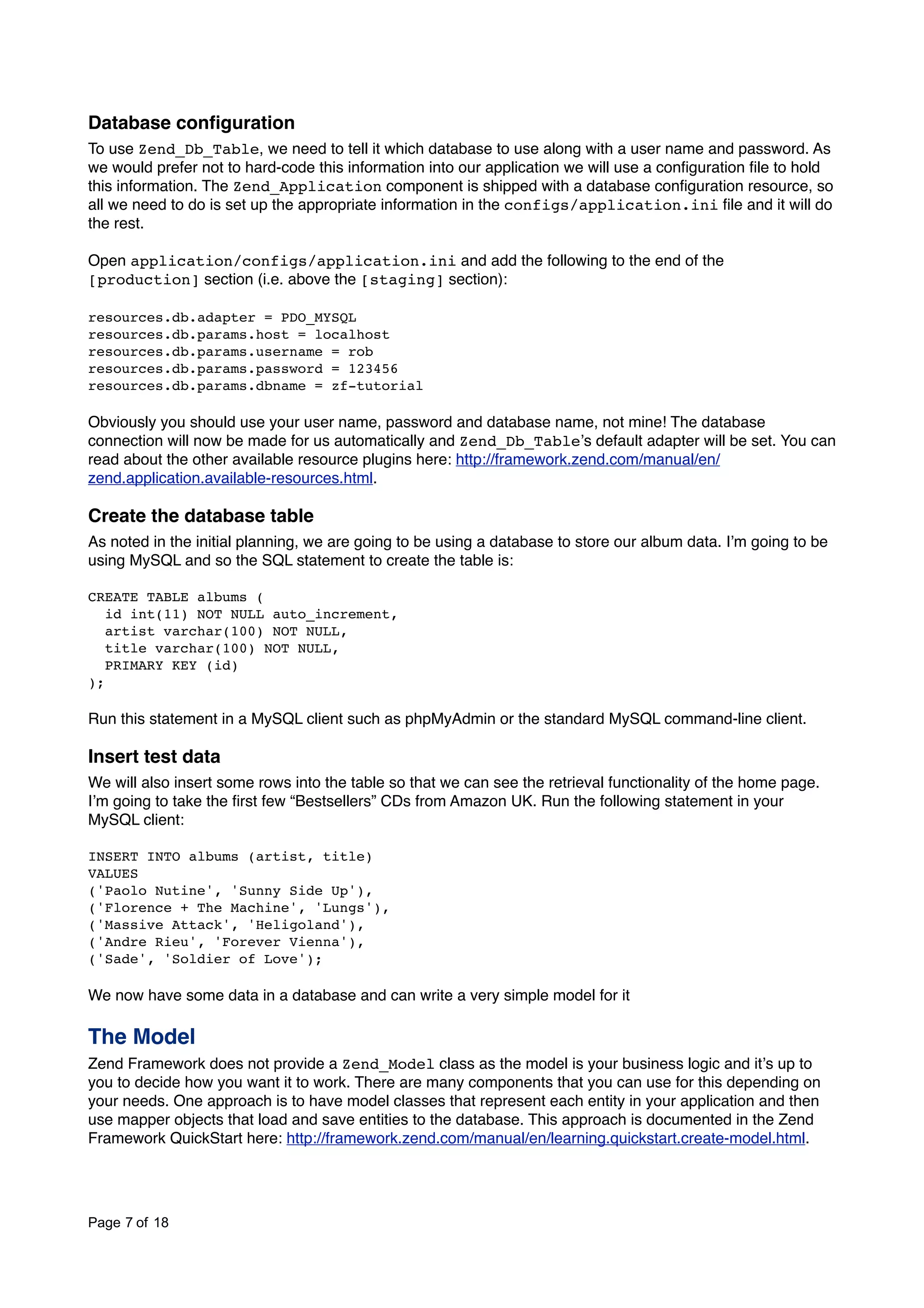Database conﬁguration To use Zend_Db_Table, we need to tell it which database to use along with a user name and password. As we would prefer not to hard-code this information into our application we will use a conﬁguration ﬁle to hold this information. The Zend_Application component is shipped with a database conﬁguration resource, so all we need to do is set up the appropriate information in the configs/application.ini ﬁle and it will do the rest. Open application/configs/application.ini and add the following to the end of the [production] section (i.e. above the [staging] section): resources.db.adapter = PDO_MYSQL resources.db.params.host = localhost resources.db.params.username = rob resources.db.params.password = 123456 resources.db.params.dbname = zf-tutorial Obviously you should use your user name, password and database name, not mine! The database connection will now be made for us automatically and Zend_Db_Tableʼs default adapter will be set. You can read about the other available resource plugins here: http://framework.zend.com/manual/en/ zend.application.available-resources.html. Create the database table As noted in the initial planning, we are going to be using a database to store our album data. Iʼm going to be using MySQL and so the SQL statement to create the table is: CREATE TABLE albums ( id int(11) NOT NULL auto_increment, artist varchar(100) NOT NULL, title varchar(100) NOT NULL, PRIMARY KEY (id) ); Run this statement in a MySQL client such as phpMyAdmin or the standard MySQL command-line client. Insert test data We will also insert some rows into the table so that we can see the retrieval functionality of the home page. Iʼm going to take the ﬁrst few “Bestsellers” CDs from Amazon UK. Run the following statement in your MySQL client: INSERT INTO albums (artist, title) VALUES ('Paolo Nutine', 'Sunny Side Up'), ('Florence + The Machine', 'Lungs'), ('Massive Attack', 'Heligoland'), ('Andre Rieu', 'Forever Vienna'), ('Sade', 'Soldier of Love'); We now have some data in a database and can write a very simple model for it The Model Zend Framework does not provide a Zend_Model class as the model is your business logic and itʼs up to you to decide how you want it to work. There are many components that you can use for this depending on your needs. One approach is to have model classes that represent each entity in your application and then use mapper objects that load and save entities to the database. This approach is documented in the Zend Framework QuickStart here: http://framework.zend.com/manual/en/learning.quickstart.create-model.html. Page 7 of 18 