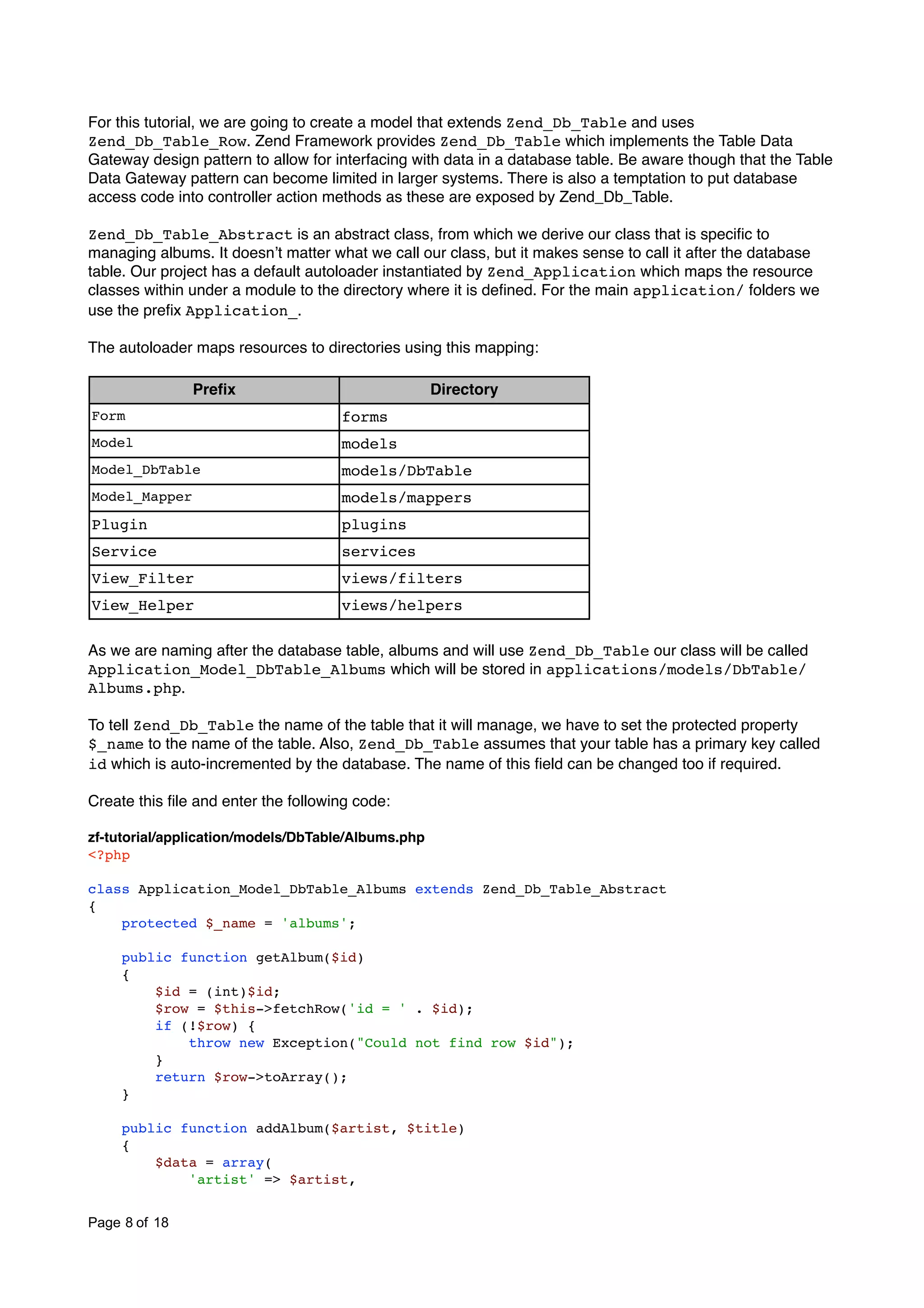 For this tutorial, we are going to create a model that extends Zend_Db_Table and uses Zend_Db_Table_Row. Zend Framework provides Zend_Db_Table which implements the Table Data Gateway design pattern to allow for interfacing with data in a database table. Be aware though that the Table Data Gateway pattern can become limited in larger systems. There is also a temptation to put database access code into controller action methods as these are exposed by Zend_Db_Table. Zend_Db_Table_Abstract is an abstract class, from which we derive our class that is speciﬁc to managing albums. It doesnʼt matter what we call our class, but it makes sense to call it after the database table. Our project has a default autoloader instantiated by Zend_Application which maps the resource classes within under a module to the directory where it is deﬁned. For the main application/ folders we use the preﬁx Application_. The autoloader maps resources to directories using this mapping: Preﬁx Directory Form forms Model models Model_DbTable models/DbTable Model_Mapper models/mappers Plugin plugins Service services View_Filter views/filters View_Helper views/helpers As we are naming after the database table, albums and will use Zend_Db_Table our class will be called Application_Model_DbTable_Albums which will be stored in applications/models/DbTable/ Albums.php. To tell Zend_Db_Table the name of the table that it will manage, we have to set the protected property $_name to the name of the table. Also, Zend_Db_Table assumes that your table has a primary key called id which is auto-incremented by the database. The name of this ﬁeld can be changed too if required. Create this ﬁle and enter the following code: zf-tutorial/application/models/DbTable/Albums.php <?php class Application_Model_DbTable_Albums extends Zend_Db_Table_Abstract { protected $_name = 'albums'; public function getAlbum($id) { $id = (int)$id; $row = $this->fetchRow('id = ' . $id); if (!$row) { throw new Exception("Could not find row $id"); } return $row->toArray(); } public function addAlbum($artist, $title) { $data = array( 'artist' => $artist, Page 8 of 18 