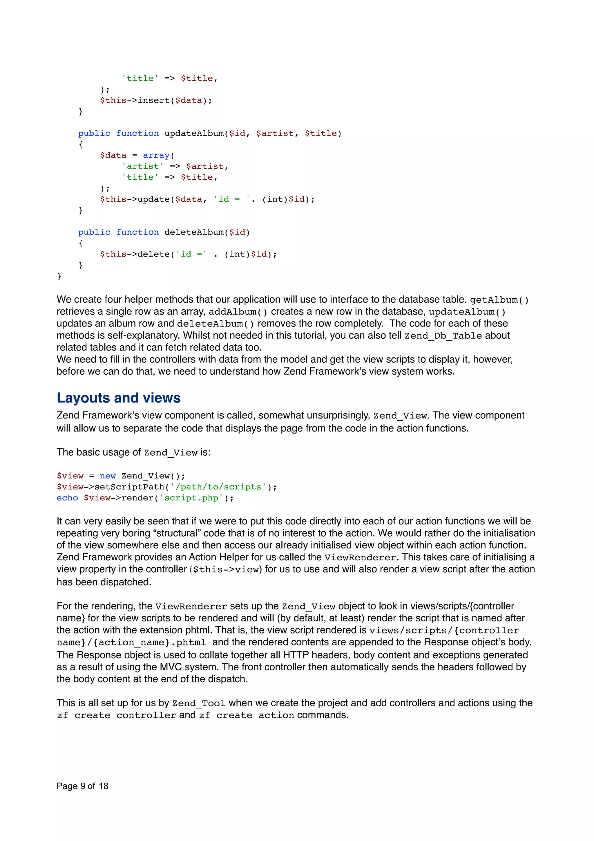 'title' => $title, ); $this->insert($data); } public function updateAlbum($id, $artist, $title) { $data = array( 'artist' => $artist, 'title' => $title, ); $this->update($data, 'id = '. (int)$id); } public function deleteAlbum($id) { $this->delete('id =' . (int)$id); } } We create four helper methods that our application will use to interface to the database table. getAlbum() retrieves a single row as an array, addAlbum() creates a new row in the database, updateAlbum() updates an album row and deleteAlbum() removes the row completely. The code for each of these methods is self-explanatory. Whilst not needed in this tutorial, you can also tell Zend_Db_Table about related tables and it can fetch related data too. We need to ﬁll in the controllers with data from the model and get the view scripts to display it, however, before we can do that, we need to understand how Zend Frameworkʼs view system works. Layouts and views Zend Frameworkʼs view component is called, somewhat unsurprisingly, Zend_View. The view component will allow us to separate the code that displays the page from the code in the action functions. The basic usage of Zend_View is: $view = new Zend_View(); $view->setScriptPath('/path/to/scripts'); echo $view->render('script.php'); It can very easily be seen that if we were to put this code directly into each of our action functions we will be repeating very boring “structural” code that is of no interest to the action. We would rather do the initialisation of the view somewhere else and then access our already initialised view object within each action function. Zend Framework provides an Action Helper for us called the ViewRenderer. This takes care of initialising a view property in the controller($this->view) for us to use and will also render a view script after the action has been dispatched. For the rendering, the ViewRenderer sets up the Zend_View object to look in views/scripts/{controller name} for the view scripts to be rendered and will (by default, at least) render the script that is named after the action with the extension phtml. That is, the view script rendered is views/scripts/{controller name}/{action_name}.phtml and the rendered contents are appended to the Response objectʼs body. The Response object is used to collate together all HTTP headers, body content and exceptions generated as a result of using the MVC system. The front controller then automatically sends the headers followed by the body content at the end of the dispatch. This is all set up for us by Zend_Tool when we create the project and add controllers and actions using the zf create controller and zf create action commands. Page 9 of 18 