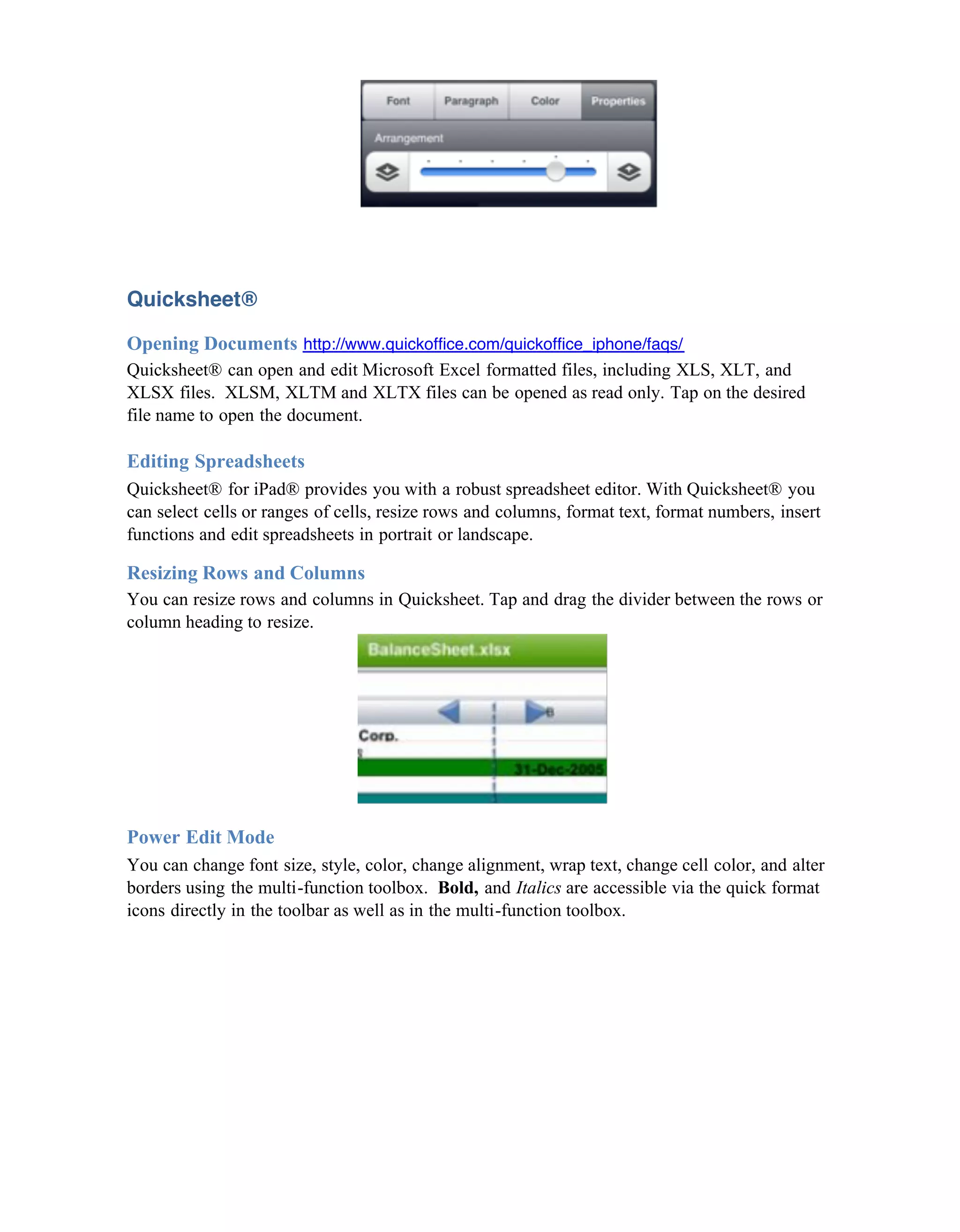 Quicksheet®

Opening Documents http://www.quickoffice.com/quickoffice_iphone/faqs/
Quicksheet® can open and edit Microsoft Excel formatted files, including XLS, XLT, and
XLSX files. XLSM, XLTM and XLTX files can be opened as read only. Tap on the desired
file name to open the document.

Editing Spreadsheets
Quicksheet® for iPad® provides you with a robust spreadsheet editor. With Quicksheet® you
can select cells or ranges of cells, resize rows and columns, format text, format numbers, insert
functions and edit spreadsheets in portrait or landscape.

Resizing Rows and Columns
You can resize rows and columns in Quicksheet. Tap and drag the divider between the rows or
column heading to resize.




Power Edit Mode
You can change font size, style, color, change alignment, wrap text, change cell color, and alter
borders using the multi-function toolbox. Bold, and Italics are accessible via the quick format
icons directly in the toolbar as well as in the multi-function toolbox.
 