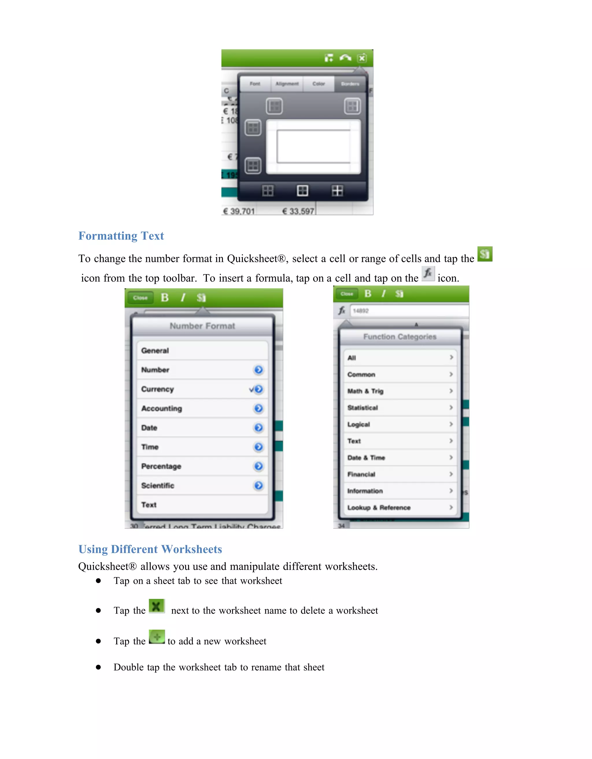 Formatting Text
To change the number format in Quicksheet®, select a cell or range of cells and tap the
icon from the top toolbar. To insert a formula, tap on a cell and tap on the   icon.




Using Different Worksheets
Quicksheet® allows you use and manipulate different worksheets.
   ● Tap on a sheet tab to see that worksheet

   ●   Tap the      next to the worksheet name to delete a worksheet

   ●   Tap the     to add a new worksheet

   ●   Double tap the worksheet tab to rename that sheet
 