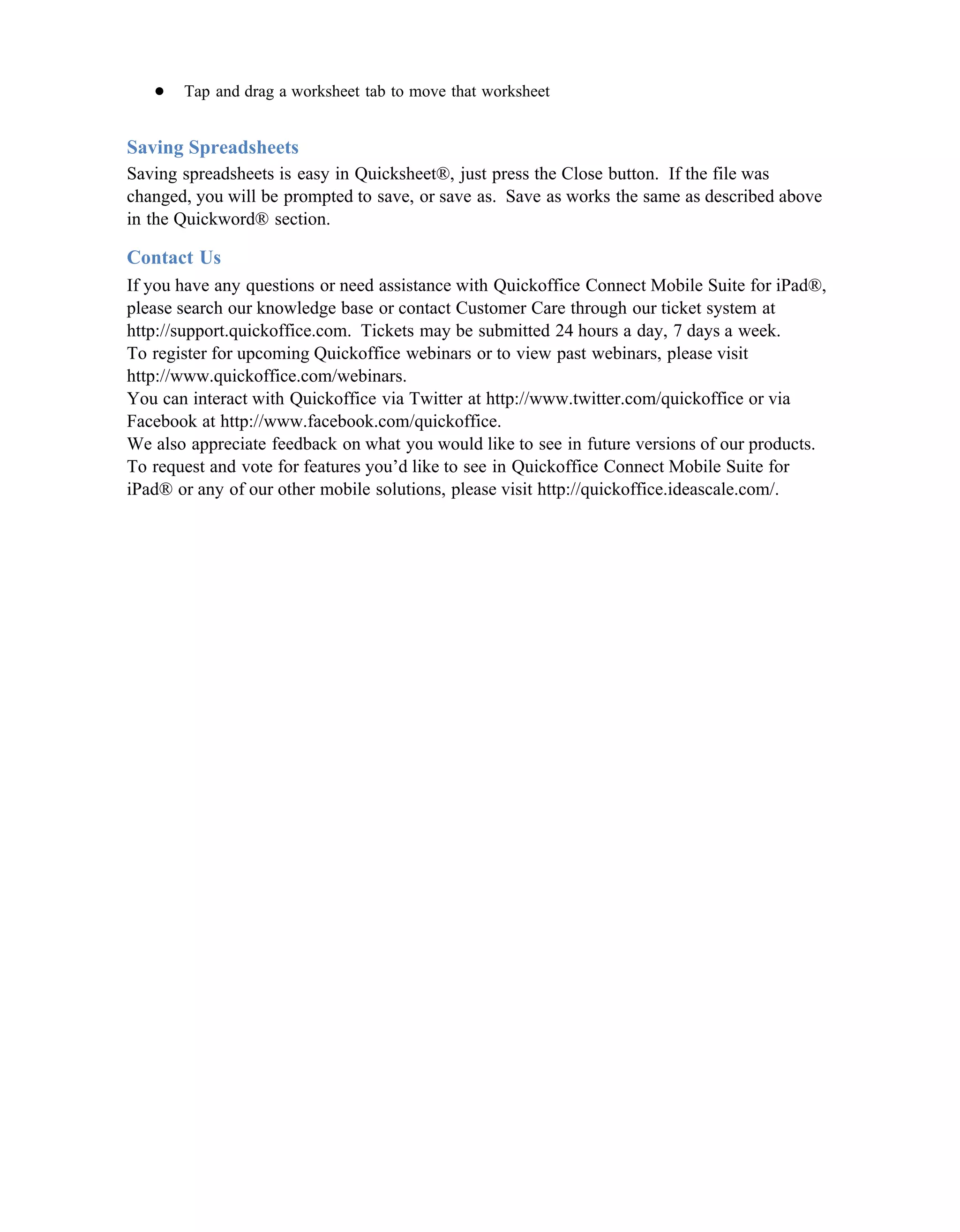 ●   Tap and drag a worksheet tab to move that worksheet


Saving Spreadsheets
Saving spreadsheets is easy in Quicksheet®, just press the Close button. If the file was
changed, you will be prompted to save, or save as. Save as works the same as described above
in the Quickword® section.

Contact Us
If you have any questions or need assistance with Quickoffice Connect Mobile Suite for iPad®,
please search our knowledge base or contact Customer Care through our ticket system at
http://support.quickoffice.com. Tickets may be submitted 24 hours a day, 7 days a week.
To register for upcoming Quickoffice webinars or to view past webinars, please visit
http://www.quickoffice.com/webinars.
You can interact with Quickoffice via Twitter at http://www.twitter.com/quickoffice or via
Facebook at http://www.facebook.com/quickoffice.
We also appreciate feedback on what you would like to see in future versions of our products.
To request and vote for features you’d like to see in Quickoffice Connect Mobile Suite for
iPad® or any of our other mobile solutions, please visit http://quickoffice.ideascale.com/.
 