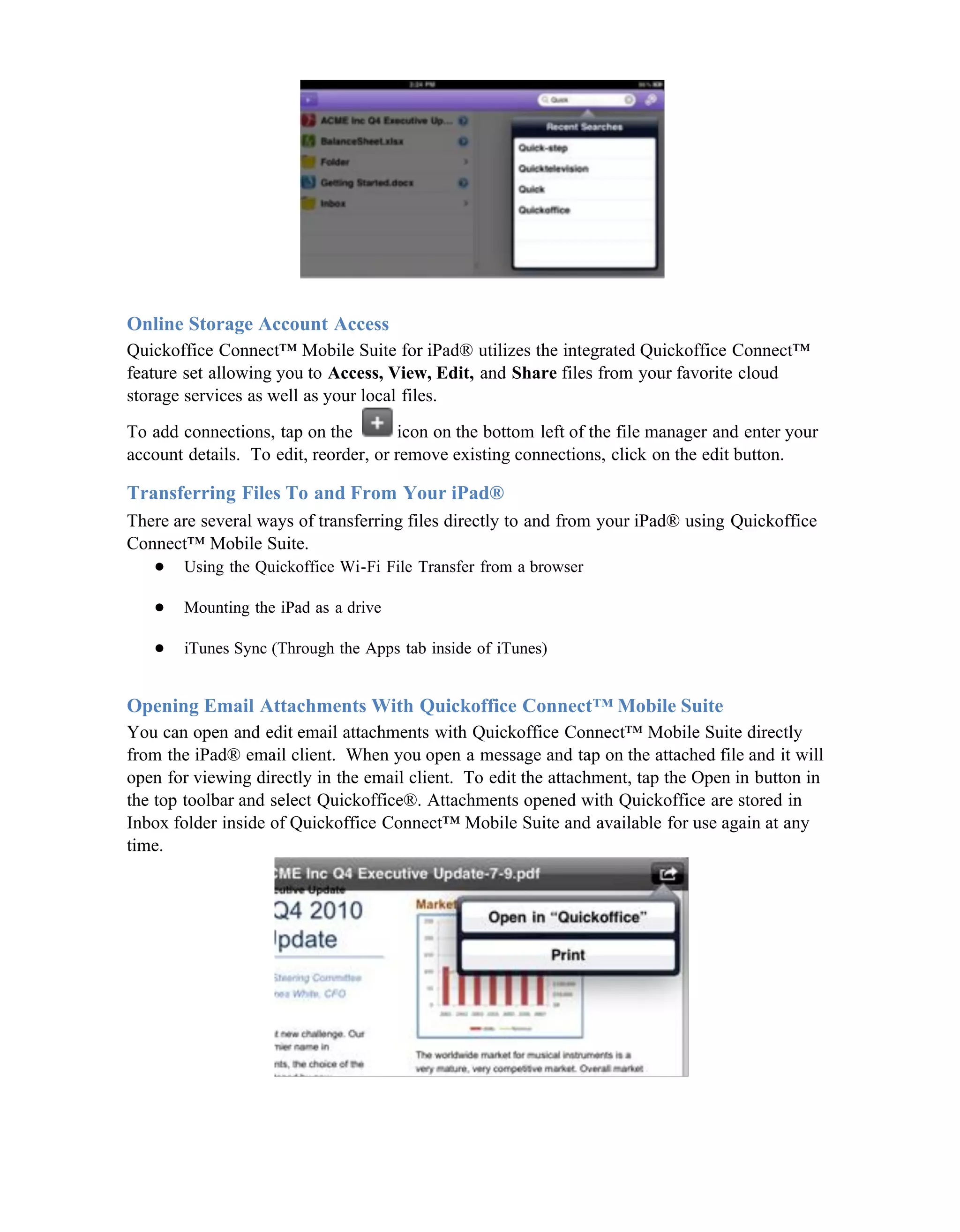 Online Storage Account Access
Quickoffice Connect™ Mobile Suite for iPad® utilizes the integrated Quickoffice Connect™
feature set allowing you to Access, View, Edit, and Share files from your favorite cloud
storage services as well as your local files.

To add connections, tap on the         icon on the bottom left of the file manager and enter your
account details. To edit, reorder, or remove existing connections, click on the edit button.

Transferring Files To and From Your iPad®
There are several ways of transferring files directly to and from your iPad® using Quickoffice
Connect™ Mobile Suite.
   ● Using the Quickoffice Wi-Fi File Transfer from a browser

   ●    Mounting the iPad as a drive

   ●    iTunes Sync (Through the Apps tab inside of iTunes)


Opening Email Attachments With Quickoffice Connect™ Mobile Suite
You can open and edit email attachments with Quickoffice Connect™ Mobile Suite directly
from the iPad® email client. When you open a message and tap on the attached file and it will
open for viewing directly in the email client. To edit the attachment, tap the Open in button in
the top toolbar and select Quickoffice®. Attachments opened with Quickoffice are stored in
Inbox folder inside of Quickoffice Connect™ Mobile Suite and available for use again at any
time.
 