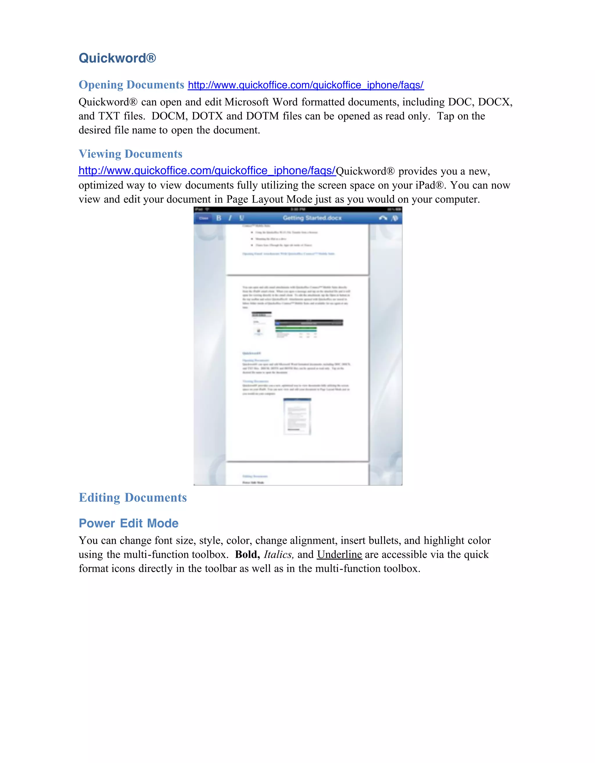 Quickword®
Opening Documents http://www.quickoffice.com/quickoffice_iphone/faqs/
Quickword® can open and edit Microsoft Word formatted documents, including DOC, DOCX,
and TXT files. DOCM, DOTX and DOTM files can be opened as read only. Tap on the
desired file name to open the document.

Viewing Documents
http://www.quickoffice.com/quickoffice_iphone/faqs/Quickword® provides you a new,
optimized way to view documents fully utilizing the screen space on your iPad®. You can now
view and edit your document in Page Layout Mode just as you would on your computer.




Editing Documents
Power Edit Mode
You can change font size, style, color, change alignment, insert bullets, and highlight color
using the multi-function toolbox. Bold, Italics, and Underline are accessible via the quick
format icons directly in the toolbar as well as in the multi-function toolbox.
 