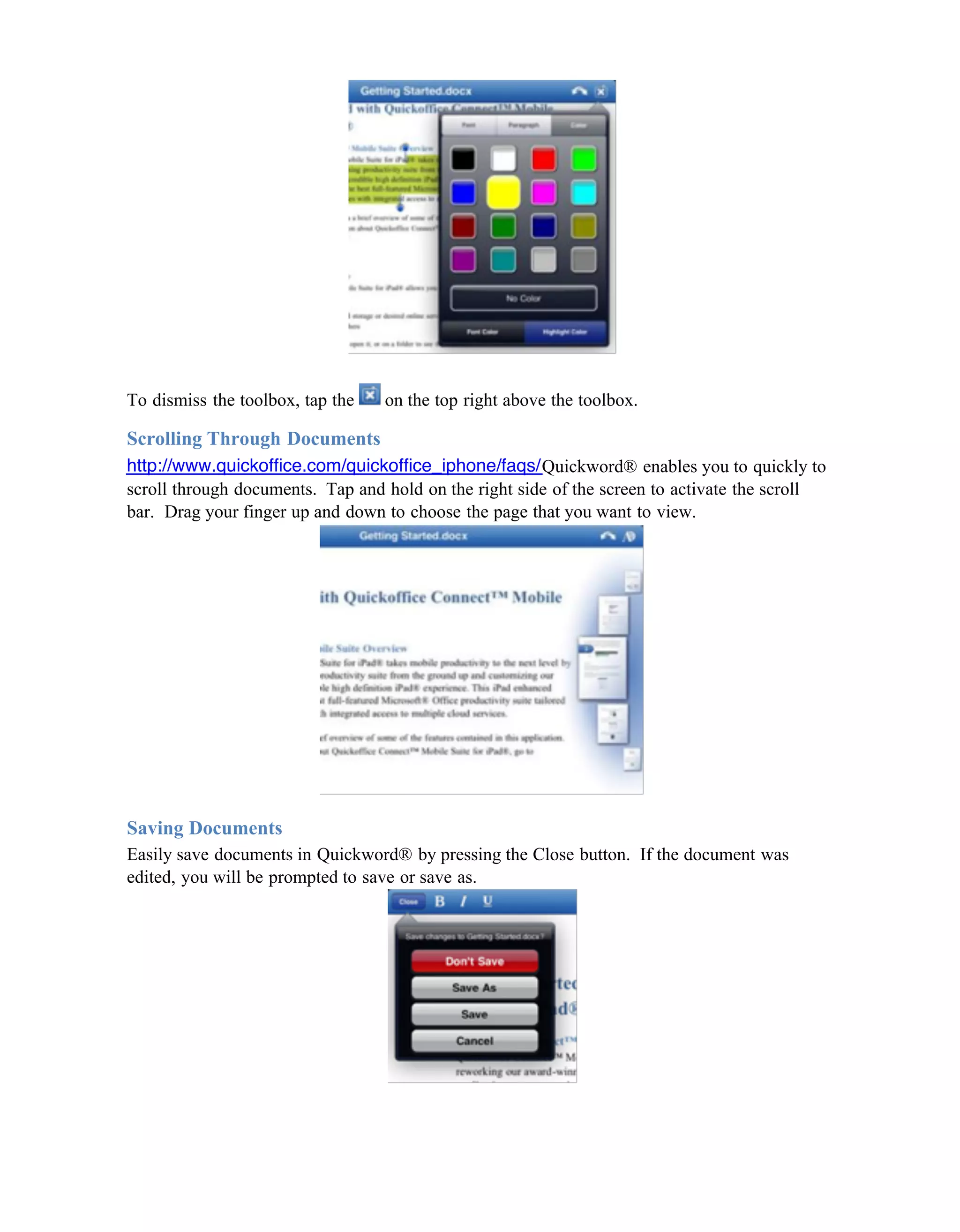 To dismiss the toolbox, tap the   on the top right above the toolbox.

Scrolling Through Documents
http://www.quickoffice.com/quickoffice_iphone/faqs/Quickword® enables you to quickly to
scroll through documents. Tap and hold on the right side of the screen to activate the scroll
bar. Drag your finger up and down to choose the page that you want to view.




Saving Documents
Easily save documents in Quickword® by pressing the Close button. If the document was
edited, you will be prompted to save or save as.
 