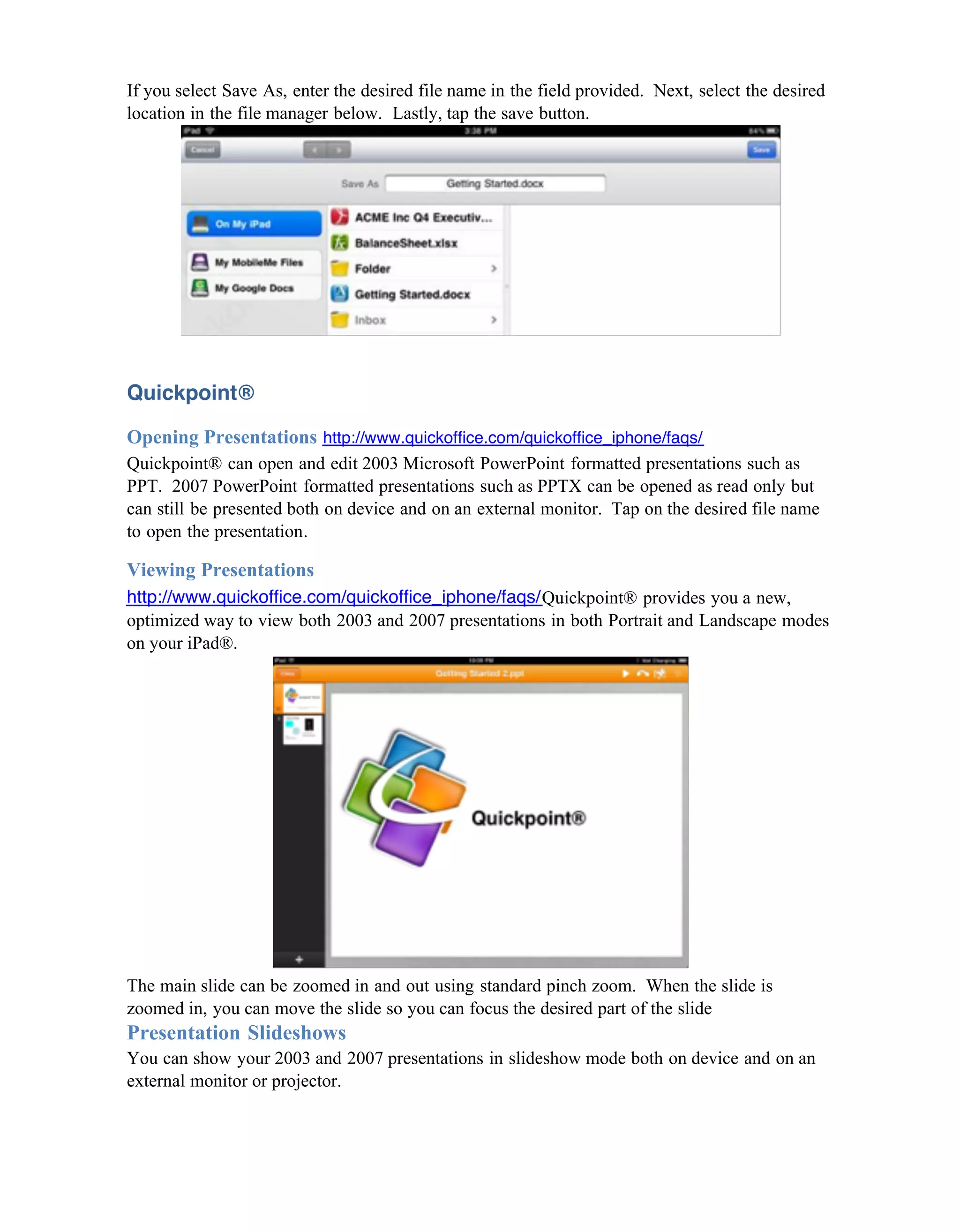 If you select Save As, enter the desired file name in the field provided. Next, select the desired
location in the file manager below. Lastly, tap the save button.




Quickpoint®

Opening Presentations http://www.quickoffice.com/quickoffice_iphone/faqs/
Quickpoint® can open and edit 2003 Microsoft PowerPoint formatted presentations such as
PPT. 2007 PowerPoint formatted presentations such as PPTX can be opened as read only but
can still be presented both on device and on an external monitor. Tap on the desired file name
to open the presentation.

Viewing Presentations
http://www.quickoffice.com/quickoffice_iphone/faqs/Quickpoint® provides you a new,
optimized way to view both 2003 and 2007 presentations in both Portrait and Landscape modes
on your iPad®.




The main slide can be zoomed in and out using standard pinch zoom. When the slide is
zoomed in, you can move the slide so you can focus the desired part of the slide
Presentation Slideshows
You can show your 2003 and 2007 presentations in slideshow mode both on device and on an
external monitor or projector.
 