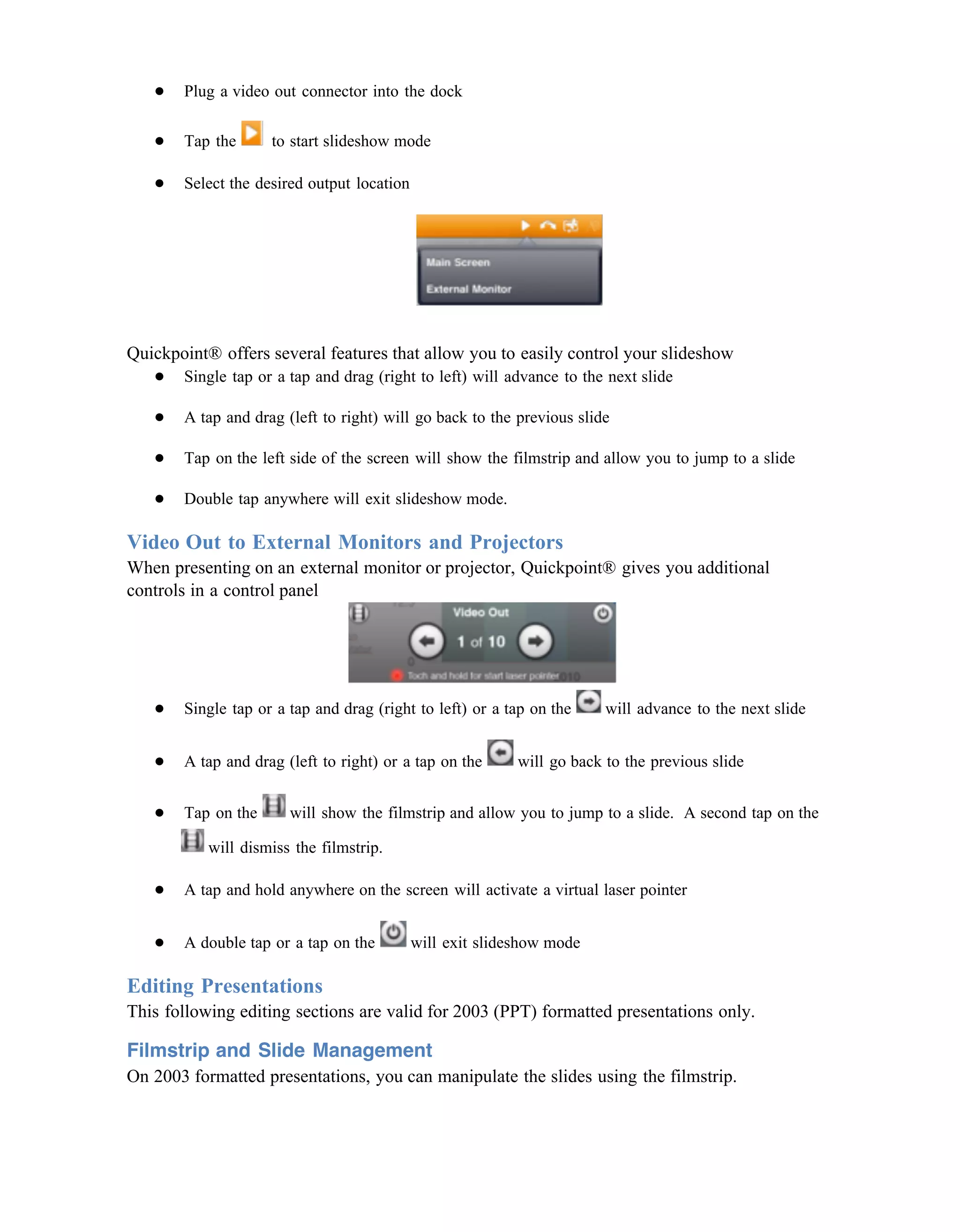 ●   Plug a video out connector into the dock

   ●   Tap the      to start slideshow mode

   ●   Select the desired output location




Quickpoint® offers several features that allow you to easily control your slideshow
   ● Single tap or a tap and drag (right to left) will advance to the next slide

   ●   A tap and drag (left to right) will go back to the previous slide

   ●   Tap on the left side of the screen will show the filmstrip and allow you to jump to a slide

   ●   Double tap anywhere will exit slideshow mode.

Video Out to External Monitors and Projectors
When presenting on an external monitor or projector, Quickpoint® gives you additional
controls in a control panel




   ●   Single tap or a tap and drag (right to left) or a tap on the     will advance to the next slide


   ●   A tap and drag (left to right) or a tap on the      will go back to the previous slide


   ●   Tap on the      will show the filmstrip and allow you to jump to a slide. A second tap on the

           will dismiss the filmstrip.

   ●   A tap and hold anywhere on the screen will activate a virtual laser pointer


   ●   A double tap or a tap on the         will exit slideshow mode

Editing Presentations
This following editing sections are valid for 2003 (PPT) formatted presentations only.

Filmstrip and Slide Management
On 2003 formatted presentations, you can manipulate the slides using the filmstrip.
 