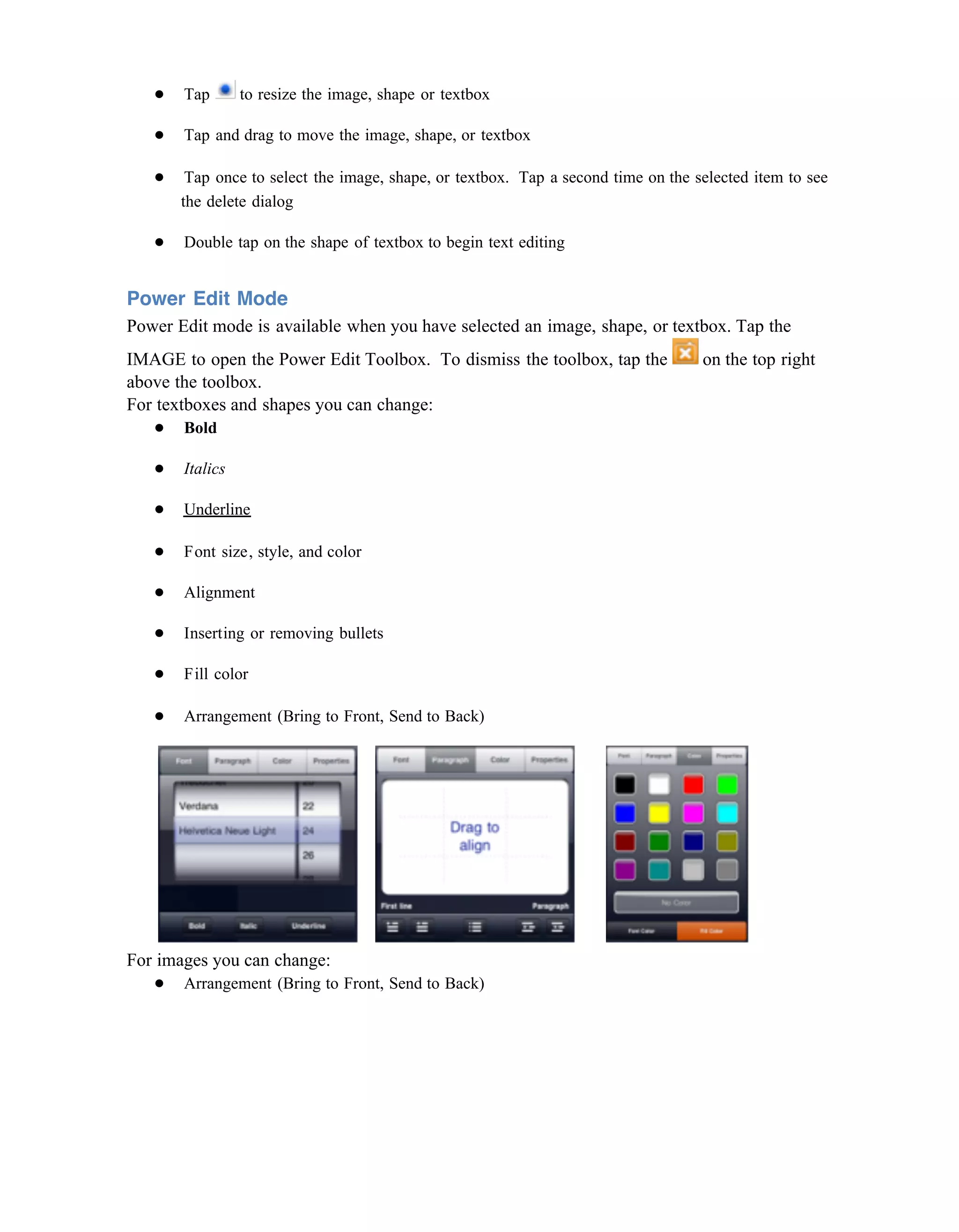 ●   Tap       to resize the image, shape or textbox

   ●   Tap and drag to move the image, shape, or textbox

   ●    Tap once to select the image, shape, or textbox. Tap a second time on the selected item to see
       the delete dialog

   ●   Double tap on the shape of textbox to begin text editing


Power Edit Mode
Power Edit mode is available when you have selected an image, shape, or textbox. Tap the
IMAGE to open the Power Edit Toolbox. To dismiss the toolbox, tap the              on the top right
above the toolbox.
For textboxes and shapes you can change:
   ● Bold

   ●   Italics

   ●   Underline

   ●   Font size, style, and color

   ●   Alignment

   ●   Inserting or removing bullets

   ●   Fill color

   ●   Arrangement (Bring to Front, Send to Back)




For images you can change:
   ● Arrangement (Bring to Front, Send to Back)
 