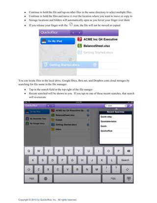 Continue to hold the file and tap on other files in the same directory to select multiple files.
          Continue to hold the files and move it over the location where you want to move or copy to
          Storage locations and folders will automatically open as you hover your finger over them
          If you release your finger with the         icon, the file will not be moved or copied




You can locate files in the local drive, Google Docs, Box.net, and Dropbox.com cloud storages by
searching for file name in the file manager.
          Tap in the search field in the top right of the file manger
          Recent searched will be shown to you. If you tap on one of these recent searches, that search
          will re-execute




Copyright © 2010 by Quickoffice, Inc. All rights reserved.
 