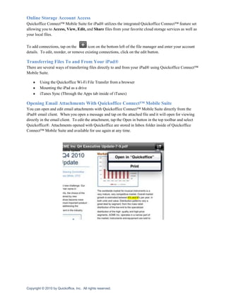 Online Storage Account Access
Quickoffice Connect™ Mobile Suite for iPad® utilizes the integrated Quickoffice Connect™ feature set
allowing you to Access, View, Edit, and Share files from your favorite cloud storage services as well as
your local files.

To add connections, tap on the        icon on the bottom left of the file manager and enter your account
details. To edit, reorder, or remove existing connections, click on the edit button.

Transferring Files To and From Your iPad®
There are several ways of transferring files directly to and from your iPad® using Quickoffice Connect™
Mobile Suite.

         Using the Quickoffice Wi-Fi File Transfer from a browser
         Mounting the iPad as a drive
         iTunes Sync (Through the Apps tab inside of iTunes)

Opening Email Attachments With Quickoffice Connect™ Mobile Suite
You can open and edit email attachments with Quickoffice Connect™ Mobile Suite directly from the
iPad® email client. When you open a message and tap on the attached file and it will open for viewing
directly in the email client. To edit the attachment, tap the Open in button in the top toolbar and select
Quickoffice®. Attachments opened with Quickoffice are stored in Inbox folder inside of Quickoffice
Connect™ Mobile Suite and available for use again at any time.




Copyright © 2010 by Quickoffice, Inc. All rights reserved.
 