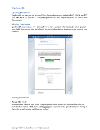 Quickword®
Opening Documents
Quickword® can open and edit Microsoft Word formatted documents, including DOC, DOCX, and TXT
files. DOCM, DOTX and DOTM files can be opened as read only. Tap on the desired file name to open
the document.

Viewing Documents
Quickword® provides you a new, optimized way to view documents fully utilizing the screen space on
your iPad®. You can now view and edit your document in Page Layout Mode just as you would on your
computer.




Editing Documents

Power Edit Mode
You can change font size, style, color, change alignment, insert bullets, and highlight color using the
multi-function toolbox. Bold, Italics, and Underline are accessible via the quick format icons directly in
the toolbar as well as in the multi-function toolbox.




Copyright © 2010 by Quickoffice, Inc. All rights reserved.
 