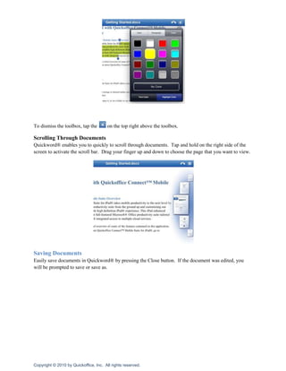 To dismiss the toolbox, tap the        on the top right above the toolbox.

Scrolling Through Documents
Quickword® enables you to quickly to scroll through documents. Tap and hold on the right side of the
screen to activate the scroll bar. Drag your finger up and down to choose the page that you want to view.




Saving Documents
Easily save documents in Quickword® by pressing the Close button. If the document was edited, you
will be prompted to save or save as.




Copyright © 2010 by Quickoffice, Inc. All rights reserved.
 