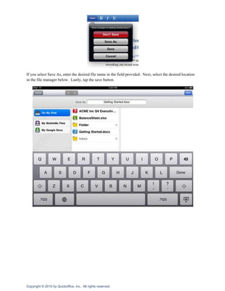 If you select Save As, enter the desired file name in the field provided. Next, select the desired location
in the file manager below. Lastly, tap the save button.




Copyright © 2010 by Quickoffice, Inc. All rights reserved.
 