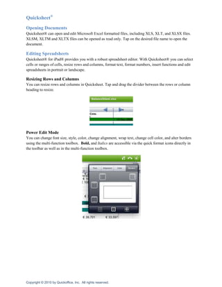 Quicksheet®
Opening Documents
Quicksheet® can open and edit Microsoft Excel formatted files, including XLS, XLT, and XLSX files.
XLSM, XLTM and XLTX files can be opened as read only. Tap on the desired file name to open the
document.

Editing Spreadsheets
Quicksheet® for iPad® provides you with a robust spreadsheet editor. With Quicksheet® you can select
cells or ranges of cells, resize rows and columns, format text, format numbers, insert functions and edit
spreadsheets in portrait or landscape.

Resizing Rows and Columns
You can resize rows and columns in Quicksheet. Tap and drag the divider between the rows or column
heading to resize.




Power Edit Mode
You can change font size, style, color, change alignment, wrap text, change cell color, and alter borders
using the multi-function toolbox. Bold, and Italics are accessible via the quick format icons directly in
the toolbar as well as in the multi-function toolbox.




Copyright © 2010 by Quickoffice, Inc. All rights reserved.
 