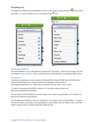 Formatting Text
To change the number format in Quicksheet®, select a cell or range of cells and tap the      icon from the
top toolbar. To insert a formula, tap on a cell and tap on the   icon.




Saving Spreadsheets
Saving spreadsheets is easy in Quicksheet®, just press the Close button. If the file was changed, you will
be prompted to save, or save as. Save as works the same as described above in the Quickword® section.

Contact Us
If you have any questions or need assistance with Quickoffice Connect Mobile Suite for iPad®, please
search our knowledge base or contact Customer Care through our ticket system at
http://support.quickoffice.com. Tickets may be submitted 24 hours a day, 7 days a week.

To register for upcoming Quickoffice webinars or to view past webinars, please visit
http://www.quickoffice.com/webinars.

You can interact with Quickoffice via Twitter at http://www.twitter.com/quickoffice or via Facebook at
http://www.facebook.com/quickoffice.

We also appreciate feedback on what you would like to see in future versions of our products. To request
and vote for features you’d like to see in Quickoffice Connect Mobile Suite for iPad® or any of our other
mobile solutions, please visit http://quickoffice.ideascale.com/.




Copyright © 2010 by Quickoffice, Inc. All rights reserved.
 