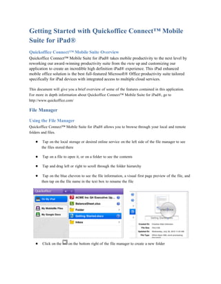 Getting Started with Quickoffice Connect™ Mobile
Suite for iPad®
Quickoffice Connect™ Mobile Suite Overview
Quickoffice Connect™ Mobile Suite for iPad® takes mobile productivity to the next level by
reworking our award-winning productivity suite from the rtete up and customizing our
application to create an incredible high definition iPad® experience. This iPad enhanced
mobile office solution is the best full-featured Microsoft® Office productivity suite tailored
specifically for iPad devices with integrated access to multiple cloud services.

This document will give you a brief overview of some of the features contained in this application.
For more in depth information about Quickoffice Connect™ Mobile Suite for iPad®, go to
http://www.quickoffice.com/

File Manager

Using the File Manager
Quickoffice Connect™ Mobile Suite for iPad® allows you to browse through your local and remote
folders and files.

   ●    Tap on the local storage or desired online service on the left side of the file manager to see
       the files stored there

   ●    Tap on a file to open it, or on a folder to see the contents

   ●    Tap and drag left or right to scroll through the folder hierarchy

   ●    Tap on the blue chevron to see the file information, a visual first page preview of the file, and
       then tap on the file name in the text box to rename the file




   ●    Click on the     on the bottom right of the file manager to create a new folder
 