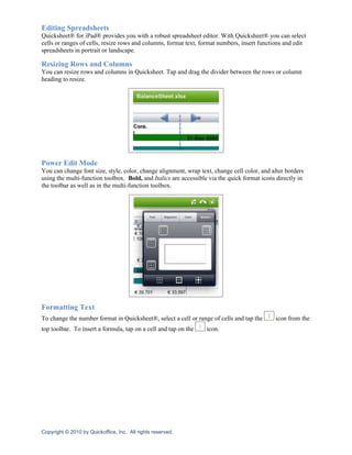Editing Spreadsheets
Quicksheet® for iPad® provides you with a robust spreadsheet editor. With Quicksheet® you can select
cells or ranges of cells, resize rows and columns, format text, format numbers, insert functions and edit
spreadsheets in portrait or landscape.

Resizing Rows and Columns
You can resize rows and columns in Quicksheet. Tap and drag the divider between the rows or column
heading to resize.




Power Edit Mode
You can change font size, style, color, change alignment, wrap text, change cell color, and alter borders
using the multi-function toolbox. Bold, and Italics are accessible via the quick format icons directly in
the toolbar as well as in the multi-function toolbox.




Formatting Text
To change the number format in Quicksheet®, select a cell or range of cells and tap the      icon from the
top toolbar. To insert a formula, tap on a cell and tap on the    icon.




Copyright © 2010 by Quickoffice, Inc. All rights reserved.
 