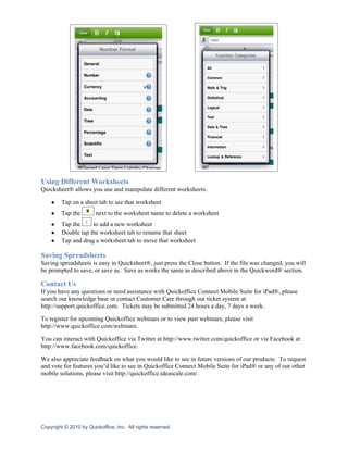 Using Different Worksheets
Quicksheet® allows you use and manipulate different worksheets.

    ●    Tap on a sheet tab to see that worksheet
    ●    Tap the        next to the worksheet name to delete a worksheet
    ●    Tap the     to add a new worksheet
    ●    Double tap the worksheet tab to rename that sheet
    ●    Tap and drag a worksheet tab to move that worksheet

Saving Spreadsheets
Saving spreadsheets is easy in Quicksheet®, just press the Close button. If the file was changed, you will
be prompted to save, or save as. Save as works the same as described above in the Quickword® section.

Contact Us
If you have any questions or need assistance with Quickoffice Connect Mobile Suite for iPad®, please
search our knowledge base or contact Customer Care through our ticket system at
http://support.quickoffice.com. Tickets may be submitted 24 hours a day, 7 days a week.

To register for upcoming Quickoffice webinars or to view past webinars, please visit
http://www.quickoffice.com/webinars.

You can interact with Quickoffice via Twitter at http://www.twitter.com/quickoffice or via Facebook at
http://www.facebook.com/quickoffice.

We also appreciate feedback on what you would like to see in future versions of our products. To request
and vote for features you’d like to see in Quickoffice Connect Mobile Suite for iPad® or any of our other
mobile solutions, please visit http://quickoffice.ideascale.com/.




Copyright © 2010 by Quickoffice, Inc. All rights reserved.
 