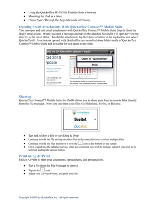 ●    Using the Quickoffice Wi-Fi File Transfer from a browser
    ●    Mounting the iPad as a drive
    ●    iTunes Sync (Through the Apps tab inside of iTunes)

Opening Email Attachments With Quickoffice Connect™ Mobile Suite
You can open and edit email attachments with Quickoffice Connect™ Mobile Suite directly from the
iPad® email client. When you open a message and tap on the attached file and it will open for viewing
directly in the email client. To edit the attachment, tap the Open in button in the top toolbar and select
Quickoffice®. Attachments opened with Quickoffice are stored in Inbox folder inside of Quickoffice
Connect™ Mobile Suite and available for use again at any time.




Sharing
Quickoffice Connect™ Mobile Suite for iPad® allows you to share your local or remote files directly
from the file manager. Now you can share your files via Slideshare, Scribd, or Docstoc.




    ●    Tap and hold on a file to start Drag & Drop
    ●    Continue to hold the file and tap on other files in the same directory to select multiple files.
    ●    Continue to hold the files and move it over the     icon at the bottom of the screen
    ●    Once logged into the selected service, enter any comment you wish to include, select if you wish to be
         notified, and tap the upload button.

Print using AirPrint
Utilize AirPrint to print your documents, spreadsheets, and presentations.

    ●    Tap a file from the File Manager to open it
    ●    Tap on the      icon
    ●    Select your AirPrint Printer, and print your file.




Copyright © 2010 by Quickoffice, Inc. All rights reserved.
 