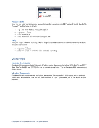Print To PDF
Now you can print your documents, spreadsheets and presentations into PDF’s directly inside Quickoffice
Connect™ Mobile Suite for iPad®.

    ●    Tap a file from the File Manager to open it
    ●    Tap on the       icon
    ●    Select Print to PDF
    ●    Select the location and tap save to create your PDF

Help
Now you access help files including FAQ’s, Help Guide and have access to submit support tickets from
inside the application.

    ●    Tap on the     icon
    ●    Note: You have to be connected to the internet to access help




Quickword®
Opening Documents
Quickword® can open and edit Microsoft Word formatted documents, including DOC, DOCX, and TXT
files. DOCM, DOTX and DOTM files can be opened as read only. Tap on the desired file name to open
the document.

Viewing Documents
Quickword® provides you a new, optimized way to view documents fully utilizing the screen space on
your iPad®. You can now view and edit your document in Page Layout Mode just as you would on your
computer.




Copyright © 2010 by Quickoffice, Inc. All rights reserved.
 