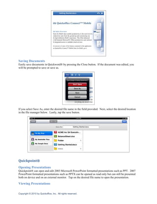 Saving Documents
Easily save documents in Quickword® by pressing the Close button. If the document was edited, you
will be prompted to save or save as.




If you select Save As, enter the desired file name in the field provided. Next, select the desired location
in the file manager below. Lastly, tap the save button.




Quickpoint®
Opening Presentations
Quickpoint® can open and edit 2003 Microsoft PowerPoint formatted presentations such as PPT. 2007
PowerPoint formatted presentations such as PPTX can be opened as read only but can still be presented
both on device and on an external monitor. Tap on the desired file name to open the presentation.

Viewing Presentations

Copyright © 2010 by Quickoffice, Inc. All rights reserved.
 