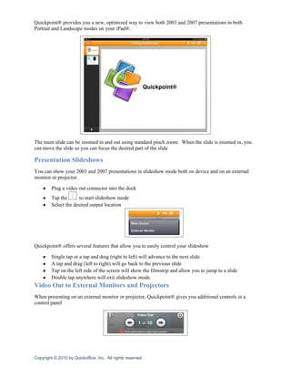 Quickpoint® provides you a new, optimized way to view both 2003 and 2007 presentations in both
Portrait and Landscape modes on your iPad®.




The main slide can be zoomed in and out using standard pinch zoom. When the slide is zoomed in, you
can move the slide so you can focus the desired part of the slide

Presentation Slideshows
You can show your 2003 and 2007 presentations in slideshow mode both on device and on an external
monitor or projector.

    ●    Plug a video out connector into the dock
    ●    Tap the       to start slideshow mode
    ●    Select the desired output location




Quickpoint® offers several features that allow you to easily control your slideshow

    ●    Single tap or a tap and drag (right to left) will advance to the next slide
    ●    A tap and drag (left to right) will go back to the previous slide
    ●    Tap on the left side of the screen will show the filmstrip and allow you to jump to a slide
    ●    Double tap anywhere will exit slideshow mode.
Video Out to External Monitors and Projectors
When presenting on an external monitor or projector, Quickpoint® gives you additional controls in a
control panel




Copyright © 2010 by Quickoffice, Inc. All rights reserved.
 