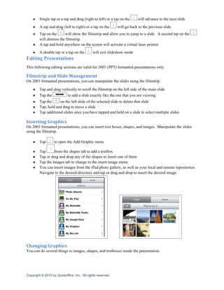●    Single tap or a tap and drag (right to left) or a tap on the     will advance to the next slide
    ●    A tap and drag (left to right) or a tap on the      will go back to the previous slide
    ●    Tap on the      will show the filmstrip and allow you to jump to a slide. A second tap on the
         will dismiss the filmstrip.
    ●    A tap and hold anywhere on the screen will activate a virtual laser pointer
    ●    A double tap or a tap on the        will exit slideshow mode
Editing Presentations
This following editing sections are valid for 2003 (PPT) formatted presentations only.

Filmstrip and Slide Management
On 2003 formatted presentations, you can manipulate the slides using the filmstrip.

    ●    Tap and drag vertically to scroll the filmstrip on the left side of the main slide
    ●    Tap the          to add a slide exactly like the one that you are viewing.
    ●    Tap the     on the left slide of the selected slide to delete that slide
    ●    Tap, hold and drag to move a slide
    ●    Tap additional slides once you have tapped and held on a slide to select multiple slides

Inserting Graphics
On 2003 formatted presentations, you can insert text boxes, shapes, and images. Manipulate the slides
using the filmstrip.

    ●    Tap       to open the Add Graphic menu

    ●    Tap      from the shapes tab to add a textbox
    ●    Tap or drag and drop any of the shapes to insert one of them
    ●    Tap the Images tab to change to the insert image menu
    ●    You can insert images from the iPad photo gallery, as well as your local and remote repositories.
         Navigate to the desired directory and tap or drag and drop to insert the desired image.




Changing Graphics
You can do several things to images, shapes, and textboxes inside the presentation.




Copyright © 2010 by Quickoffice, Inc. All rights reserved.
 