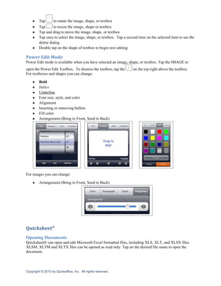 ●    Tap      to rotate the image, shape, or textbox
    ●    Tap      to resize the image, shape or textbox
    ●    Tap and drag to move the image, shape, or textbox
    ●    Tap once to select the image, shape, or textbox. Tap a second time on the selected item to see the
         delete dialog
    ●    Double tap on the shape of textbox to begin text editing

Power Edit Mode
Power Edit mode is available when you have selected an image, shape, or textbox. Tap the IMAGE to
open the Power Edit Toolbox. To dismiss the toolbox, tap the        on the top right above the toolbox.
For textboxes and shapes you can change:

    ●    Bold
    ●    Italics
    ●    Underline
    ●    Font size, style, and color
    ●    Alignment
    ●    Inserting or removing bullets
    ●    Fill color
    ●    Arrangement (Bring to Front, Send to Back)




For images you can change:

    ●    Arrangement (Bring to Front, Send to Back)




Quicksheet®
Opening Documents
Quicksheet® can open and edit Microsoft Excel formatted files, including XLS, XLT, and XLSX files.
XLSM, XLTM and XLTX files can be opened as read only. Tap on the desired file name to open the
document.



Copyright © 2010 by Quickoffice, Inc. All rights reserved.
 