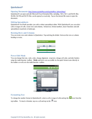 Copyright © 2010 by Quickoffice, Inc. All rights reserved.
Quicksheet®
Opening Documents http://www.quickoffice.com/quickoffice_iphone/faqs/
Quicksheet® can open and edit Microsoft Excel formatted files, including XLS, XLT, and XLSX files.
XLSM, XLTM and XLTX files can be opened as read only. Tap on the desired file name to open the
document.
Editing Spreadsheets
Quicksheet® for iPad® provides you with a robust spreadsheet editor. With Quicksheet® you can select
cells or ranges of cells, resize rows and columns, format text, format numbers, insert functions and edit
spreadsheets in portrait or landscape.
Resizing Rows and Columns
You can resize rows and columns in Quicksheet. Tap and drag the divider between the rows or column
heading to resize.
Power Edit Mode
You can change font size, style, color, change alignment, wrap text, change cell color, and alter borders
using the multi-function toolbox. Bold, and Italics are accessible via the quick format icons directly in
the toolbar as well as in the multi-function toolbox.
Formatting Text
To change the number format in Quicksheet®, select a cell or range of cells and tap the icon from the
top toolbar. To insert a formula, tap on a cell and tap on the icon.
 