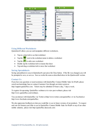 Copyright © 2010 by Quickoffice, Inc. All rights reserved.
Using Different Worksheets
Quicksheet® allows you use and manipulate different worksheets.
 Tap on a sheet tab to see that worksheet
 Tap the next to the worksheet name to delete a worksheet
 Tap the to add a new worksheet
 Double tap the worksheet tab to rename that sheet
 Tap and drag a worksheet tab to move that worksheet
Saving Spreadsheets
Saving spreadsheets is easy in Quicksheet®, just press the Close button. If the file was changed, you will
be prompted to save,or save as. Save as works the same as described above in the Quickword® section.
Contact Us
If you have any questions or need assistance with Quickoffice Connect Mobile Suite for iPad®, please
search our knowledge base or contact Customer Care through our ticket system at
http://support.quickoffice.com. Tickets may be submitted 24 hours a day, 7 days a week.
To register for upcoming Quickoffice webinars or to view past webinars, please visit
http://www.quickoffice.com/webinars.
You can interact with Quickoffice via Twitter at http://www.twitter.com/quickoffice or via Facebook at
http://www.facebook.com/quickoffice.
We also appreciate feedback on what you would like to see in future versions of our products. To request
and vote for features you’d like to see in Quickoffice Connect Mobile Suite for iPad® or any of our other
mobile solutions, please visit http://quickoffice.ideascale.com/.
 