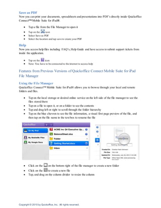 Copyright © 2010 by Quickoffice, Inc. All rights reserved.
Save as PDF
Now you can print your documents, spreadsheets and presentations into PDF’s directly inside Quickoffice
Connect™ Mobile Suite for iPad®.
 Tap a file from the File Manager to open it
 Tap on the icon
 Select Save as PDF
 Select the location and tap save to create your PDF
Help
Now you access help files including FAQ’s,Help Guide and have access to submit support tickets from
inside the application.
 Tap on the icon
 Note: You have to be connected to the internet to access help
Features from Previous Versions of Quickoffice Connect Mobile Suite for iPad
File Manager
Using the File Manager
Quickoffice Connect™ Mobile Suite for iPad® allows you to browse through your local and remote
folders and files.
 Tap on the local storage or desired online service on the left side of the file manager to see the
files stored there
 Tap on a file to open it, or on a folder to see the contents
 Tap and drag left or right to scroll through the folder hierarchy
 Tap on the blue chevron to see the file information, a visual first page preview of the file, and
then tap on the file name in the text box to rename the file
 Click on the on the bottom right of the file manager to create a new folder
 Click on the to create a new file
 Tap, and drag on the column divider to resize the column
 