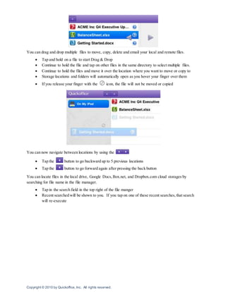 Copyright © 2010 by Quickoffice, Inc. All rights reserved.
You can drag and drop multiple files to move, copy, delete and email your local and remote files.
 Tap and hold on a file to start Drag & Drop
 Continue to hold the file and tap on other files in the same directory to select multiple files.
 Continue to hold the files and move it over the location where you want to move or copy to
 Storage locations and folders will automatically open as you hover your finger over them
 If you release your finger with the icon, the file will not be moved or copied
You can now navigate between locations by using the
 Tap the button to go backward up to 5 previous locations
 Tap the button to go forward again after pressing the back button
You can locate files in the local drive, Google Docs,Box.net, and Dropbox.com cloud storages by
searching for file name in the file manager.
 Tap in the search field in the top right of the file manger
 Recent searched will be shown to you. If you tap on one of these recent searches,that search
will re-execute
 