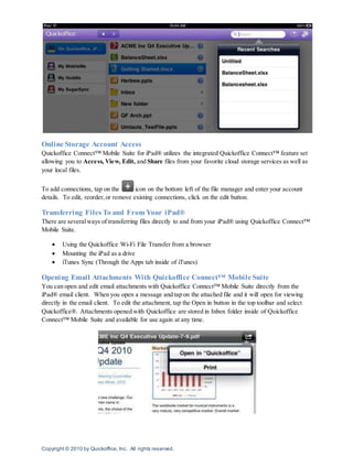 Copyright © 2010 by Quickoffice, Inc. All rights reserved.
Online Storage Account Access
Quickoffice Connect™ Mobile Suite for iPad® utilizes the integrated Quickoffice Connect™ feature set
allowing you to Access, View, Edit, and Share files from your favorite cloud storage services as well as
your local files.
To add connections, tap on the icon on the bottom left of the file manager and enter your account
details. To edit, reorder,or remove existing connections, click on the edit button.
Transferring Files To and From Your iPad®
There are severalways of transferring files directly to and from your iPad® using Quickoffice Connect™
Mobile Suite.
 Using the Quickoffice Wi-Fi File Transfer from a browser
 Mounting the iPad as a drive
 iTunes Sync (Through the Apps tab inside of iTunes)
Opening Email Attachments With Quickoffice Connect™ Mobile Suite
You can open and edit email attachments with Quickoffice Connect™ Mobile Suite directly from the
iPad® email client. When you open a message and tap on the attached file and it will open for viewing
directly in the email client. To edit the attachment, tap the Open in button in the top toolbar and select
Quickoffice®. Attachments opened with Quickoffice are stored in Inbox folder inside of Quickoffice
Connect™ Mobile Suite and available for use again at any time.
 