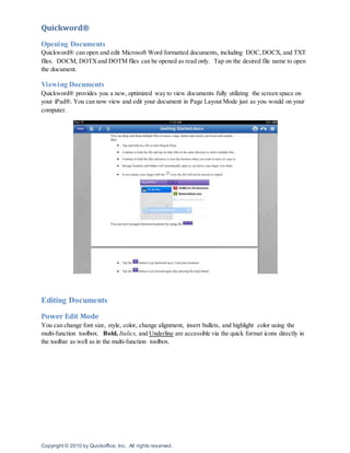 Copyright © 2010 by Quickoffice, Inc. All rights reserved.
Quickword®
Opening Documents
Quickword® can open and edit Microsoft Word formatted documents, including DOC,DOCX, and TXT
files. DOCM, DOTXand DOTM files can be opened as read only. Tap on the desired file name to open
the document.
Viewing Documents
Quickword® provides you a new, optimized way to view documents fully utilizing the screen space on
your iPad®. You can now view and edit your document in Page Layout Mode just as you would on your
computer.
Editing Documents
Power Edit Mode
You can change font size, style, color, change alignment, insert bullets, and highlight color using the
multi-function toolbox. Bold, Italics, and Underline are accessible via the quick format icons directly in
the toolbar as well as in the multi-function toolbox.
 