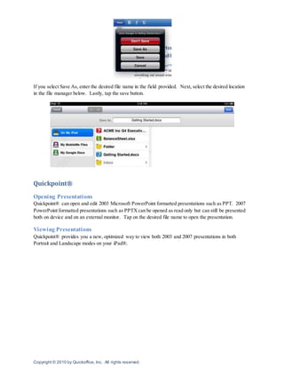 Copyright © 2010 by Quickoffice, Inc. All rights reserved.
If you select Save As, enter the desired file name in the field provided. Next, select the desired location
in the file manager below. Lastly, tap the save button.
Quickpoint®
Opening Presentations
Quickpoint® can open and edit 2003 Microsoft PowerPoint formatted presentations such as PPT. 2007
PowerPoint formatted presentations such as PPTXcan be opened as read only but can still be presented
both on device and on an external monitor. Tap on the desired file name to open the presentation.
Viewing Presentations
Quickpoint® provides you a new, optimized way to view both 2003 and 2007 presentations in both
Portrait and Landscape modes on your iPad®.
 