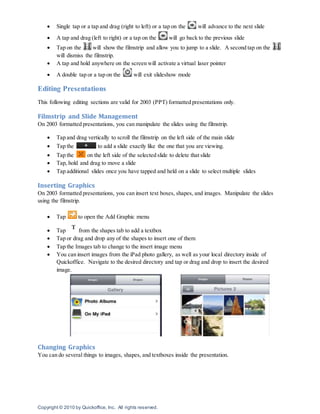 Copyright © 2010 by Quickoffice, Inc. All rights reserved.
 Single tap or a tap and drag (right to left) or a tap on the will advance to the next slide
 A tap and drag (left to right) or a tap on the will go back to the previous slide
 Tap on the will show the filmstrip and allow you to jump to a slide. A second tap on the
will dismiss the filmstrip.
 A tap and hold anywhere on the screen will activate a virtual laser pointer
 A double tap or a tap on the will exit slideshow mode
Editing Presentations
This following editing sections are valid for 2003 (PPT) formatted presentations only.
Filmstrip and Slide Management
On 2003 formatted presentations, you can manipulate the slides using the filmstrip.
 Tap and drag vertically to scroll the filmstrip on the left side of the main slide
 Tap the to add a slide exactly like the one that you are viewing.
 Tap the on the left side of the selected slide to delete that slide
 Tap, hold and drag to move a slide
 Tap additional slides once you have tapped and held on a slide to select multiple slides
Inserting Graphics
On 2003 formatted presentations, you can insert text boxes, shapes, and images. Manipulate the slides
using the filmstrip.
 Tap to open the Add Graphic menu
 Tap from the shapes tab to add a textbox
 Tap or drag and drop any of the shapes to insert one of them
 Tap the Images tab to change to the insert image menu
 You can insert images from the iPad photo gallery, as well as your local directory inside of
Quickoffice. Navigate to the desired directory and tap or drag and drop to insert the desired
image.
Changing Graphics
You can do several things to images, shapes, and textboxes inside the presentation.
 