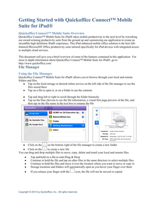 Getting Started with Quickoffice Connect™ Mobile
Suite for iPad®
Quickoffice Connect™ Mobile Suite Overview
Quickoffice Connect™ Mobile Suite for iPad® takes mobile productivity to the next level by reworking
our award-winning productivity suite from the ground up and customizing our application to create an
incredible high definition iPad® experience. This iPad enhanced mobile office solution is the best full-
featured Microsoft® Office productivity suite tailored specifically for iPad devices with integrated access
to multiple cloud services.

This document will give you a brief overview of some of the features contained in this application. For
more in depth information about Quickoffice Connect™ Mobile Suite for iPad®, go to
http://www.quickoffice.com/
File Manager
Using the File Manager
Quickoffice Connect™ Mobile Suite for iPad® allows you to browse through your local and remote
folders and files.
    ● Tap on the local storage or desired online service on the left side of the file manager to see the
         files stored there
    ● Tap on a file to open it, or on a folder to see the contents

    ●    Tap and drag left or right to scroll through the folder hierarchy
    ●    Tap on the blue chevron to see the file information, a visual first page preview of the file, and
         then tap on the file name in the text box to rename the file




    ●    Click on the       on the bottom right of the file manager to create a new folder
   ● Click on the      to create a new file
You can drag and drop multiple files to move, copy, delete and email your local and remote files.
     ●     Tap and hold on a file to start Drag & Drop
     ●     Continue to hold the file and tap on other files in the same directory to select multiple files.
     ●     Continue to hold the files and move it over the location where you want to move or copy to
     ●     Storage locations and folders will automatically open as you hover your finger over them
     ●     If you release your finger with the         icon, the file will not be moved or copied




Copyright © 2010 by Quickoffice, Inc. All rights reserved.
 